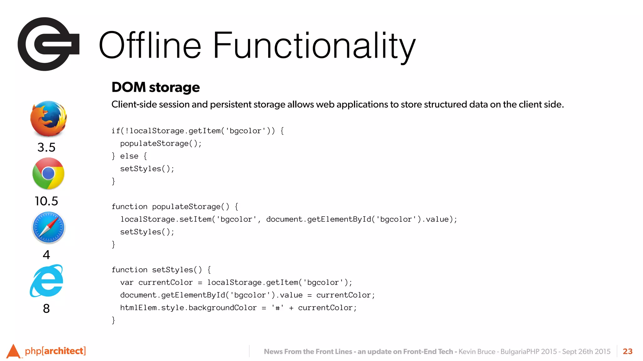 News From the Front Lines - an update on Front-End Tech - Kevin Bruce - BulgariaPHP 2015 - Sept 26th 2015
Ofﬂine Functionality
23
DOM storage
Client-side session and persistent storage allows web applications to store structured data on the client side.
if(!localStorage.getItem('bgcolor')) {
populateStorage();
} else {
setStyles();
}
function populateStorage() {
localStorage.setItem('bgcolor', document.getElementById('bgcolor').value);
setStyles();
}
function setStyles() {
var currentColor = localStorage.getItem('bgcolor');
document.getElementById('bgcolor').value = currentColor;
htmlElem.style.backgroundColor = '#' + currentColor;
}
4
10.5
3.5
8
 