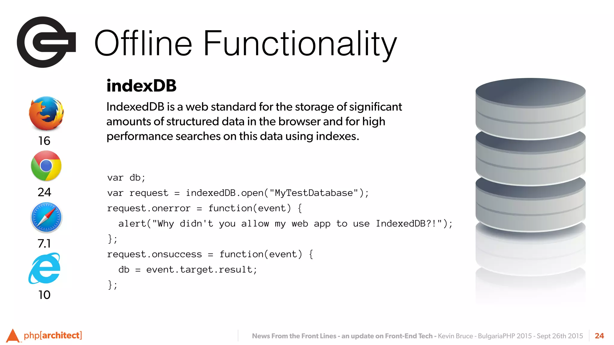 News From the Front Lines - an update on Front-End Tech - Kevin Bruce - BulgariaPHP 2015 - Sept 26th 2015
Ofﬂine Functionality
24
indexDB
IndexedDB is a web standard for the storage of signiﬁcant
amounts of structured data in the browser and for high
performance searches on this data using indexes.
var db;
var request = indexedDB.open("MyTestDatabase");
request.onerror = function(event) {
alert("Why didn't you allow my web app to use IndexedDB?!");
};
request.onsuccess = function(event) {
db = event.target.result;
};
7.1
24
16
10
 