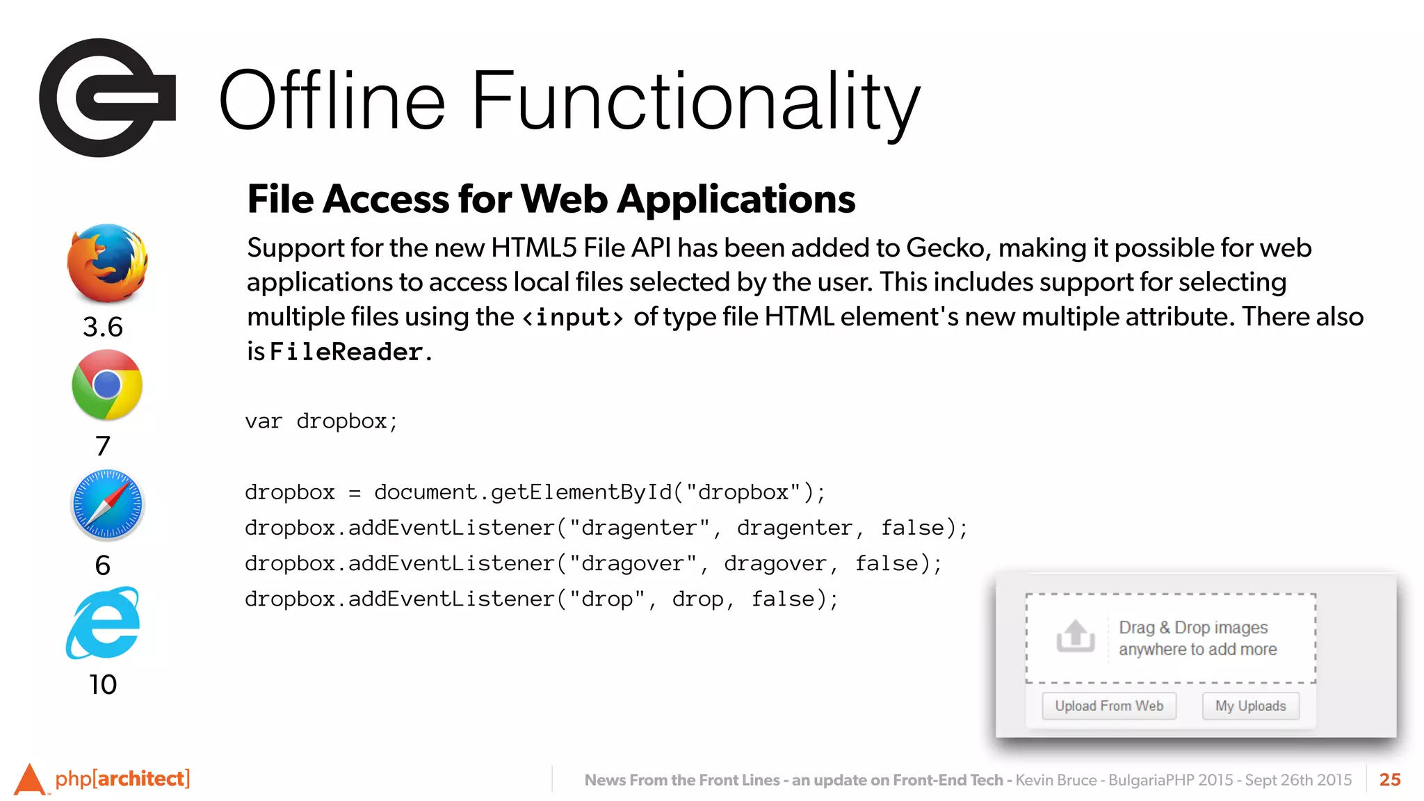 News From the Front Lines - an update on Front-End Tech - Kevin Bruce - BulgariaPHP 2015 - Sept 26th 2015
Ofﬂine Functionality
25
File Access for Web Applications
Support for the new HTML5 File API has been added to Gecko, making it possible for web
applications to access local ﬁles selected by the user. This includes support for selecting
multiple ﬁles using the <input> of type ﬁle HTML element's new multiple attribute. There also
is FileReader.
var dropbox;
dropbox = document.getElementById("dropbox");
dropbox.addEventListener("dragenter", dragenter, false);
dropbox.addEventListener("dragover", dragover, false);
dropbox.addEventListener("drop", drop, false);
6
7
3.6
10
 