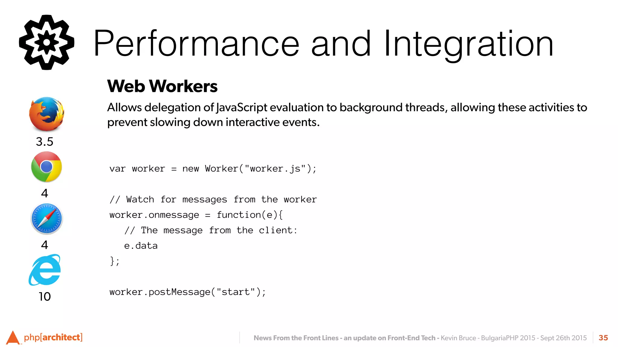 News From the Front Lines - an update on Front-End Tech - Kevin Bruce - BulgariaPHP 2015 - Sept 26th 2015
Performance and Integration
35
Web Workers
Allows delegation of JavaScript evaluation to background threads, allowing these activities to
prevent slowing down interactive events.
4
4
3.5
10
var worker = new Worker("worker.js");
// Watch for messages from the worker
worker.onmessage = function(e){
// The message from the client:
e.data
};
 
worker.postMessage("start");
 