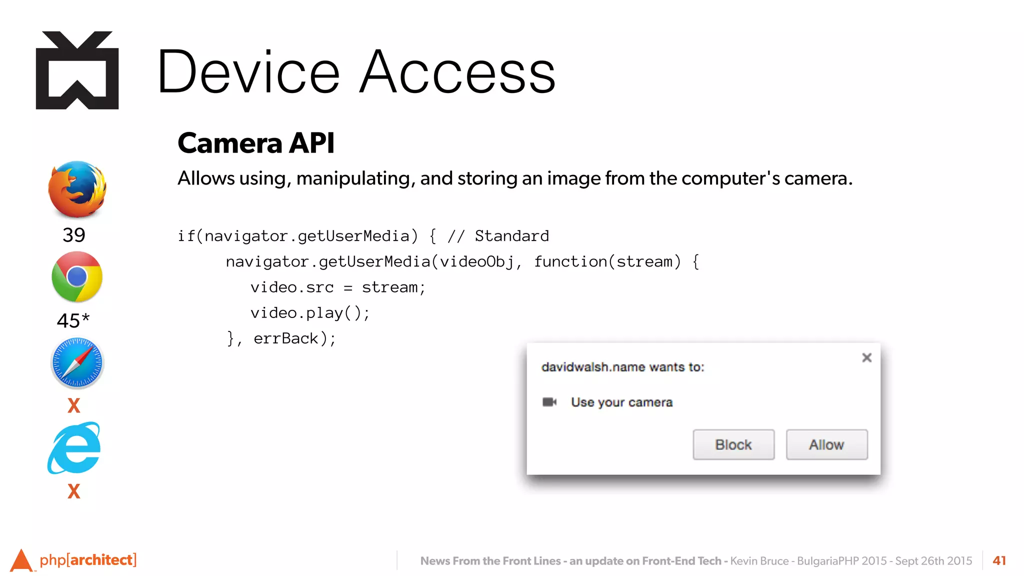 News From the Front Lines - an update on Front-End Tech - Kevin Bruce - BulgariaPHP 2015 - Sept 26th 2015
Device Access
41
Camera API
Allows using, manipulating, and storing an image from the computer's camera.
if(navigator.getUserMedia) { // Standard
navigator.getUserMedia(videoObj, function(stream) {
video.src = stream;
video.play();
}, errBack);
X
45*
39
X
 