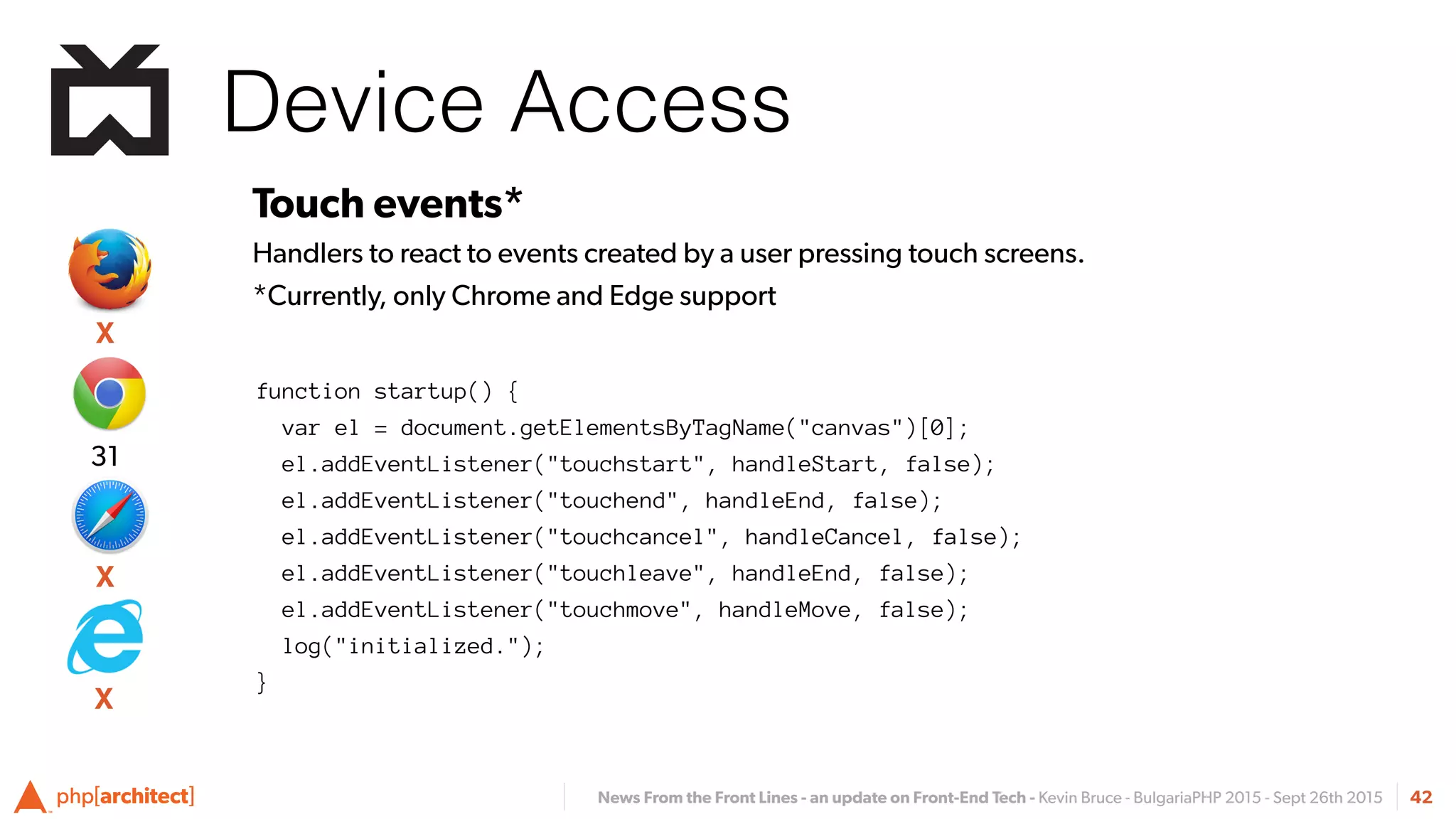 News From the Front Lines - an update on Front-End Tech - Kevin Bruce - BulgariaPHP 2015 - Sept 26th 2015
Device Access
42
Touch events*
Handlers to react to events created by a user pressing touch screens.
*Currently, only Chrome and Edge support
function startup() {
var el = document.getElementsByTagName("canvas")[0];
el.addEventListener("touchstart", handleStart, false);
el.addEventListener("touchend", handleEnd, false);
el.addEventListener("touchcancel", handleCancel, false);
el.addEventListener("touchleave", handleEnd, false);
el.addEventListener("touchmove", handleMove, false);
log("initialized.");
}
X
31
X
X
 