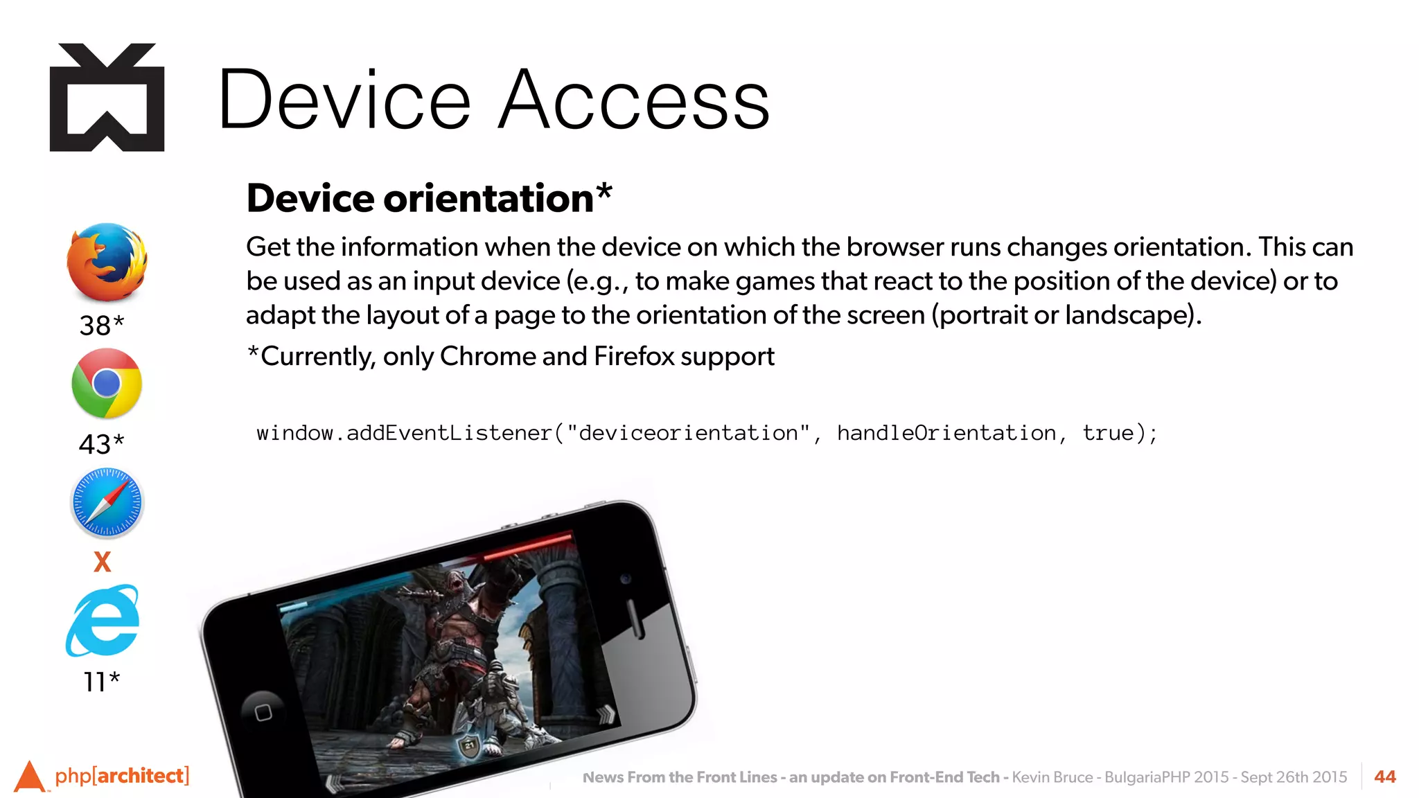 News From the Front Lines - an update on Front-End Tech - Kevin Bruce - BulgariaPHP 2015 - Sept 26th 2015
Device Access
44
Device orientation*
Get the information when the device on which the browser runs changes orientation. This can
be used as an input device (e.g., to make games that react to the position of the device) or to
adapt the layout of a page to the orientation of the screen (portrait or landscape).
*Currently, only Chrome and Firefox support
window.addEventListener("deviceorientation", handleOrientation, true);
X
43*
38*
11*
 