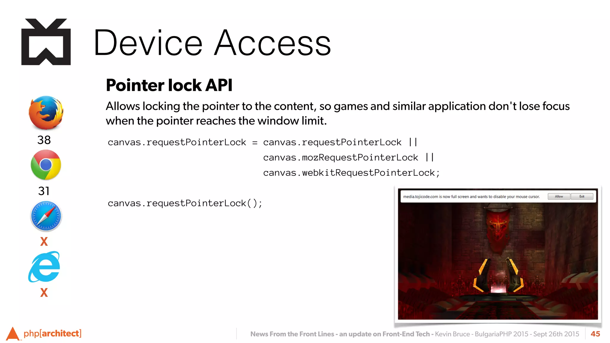 News From the Front Lines - an update on Front-End Tech - Kevin Bruce - BulgariaPHP 2015 - Sept 26th 2015
Device Access
45
Pointer lock API
Allows locking the pointer to the content, so games and similar application don't lose focus
when the pointer reaches the window limit.
canvas.requestPointerLock = canvas.requestPointerLock ||
canvas.mozRequestPointerLock ||
canvas.webkitRequestPointerLock;
canvas.requestPointerLock();
X
31
38
X
 