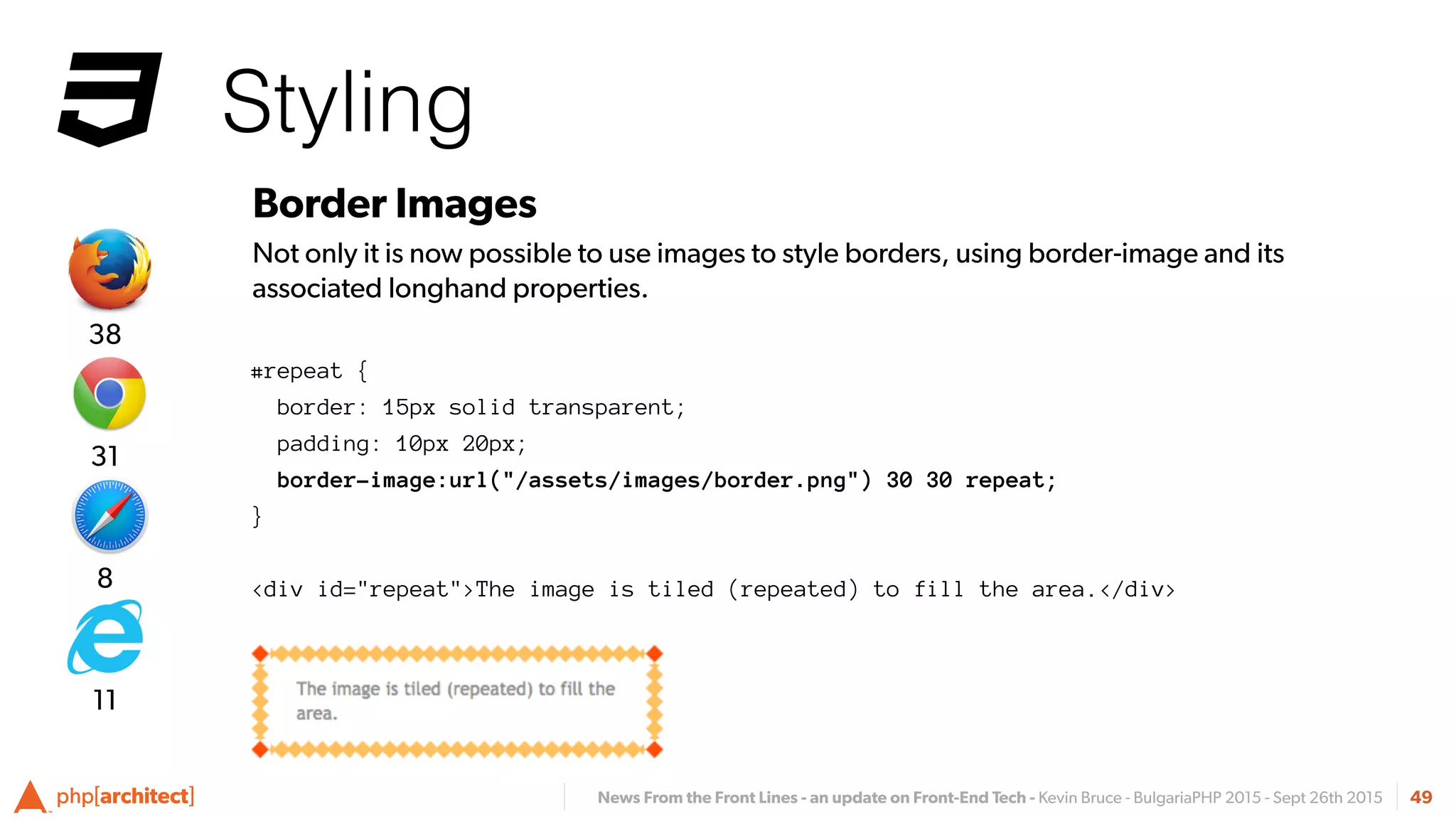 News From the Front Lines - an update on Front-End Tech - Kevin Bruce - BulgariaPHP 2015 - Sept 26th 2015
Styling
49
Border Images
Not only it is now possible to use images to style borders, using border-image and its
associated longhand properties.
#repeat {
border: 15px solid transparent;
padding: 10px 20px;
border-image:url("/assets/images/border.png") 30 30 repeat;
}
<div id="repeat">The image is tiled (repeated) to fill the area.</div>8
31
38
11
 