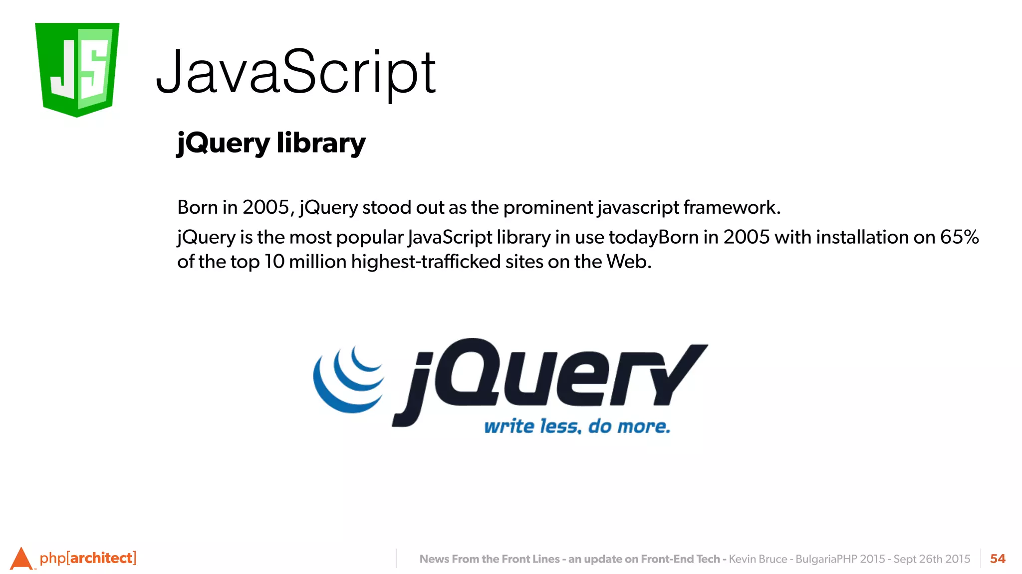 News From the Front Lines - an update on Front-End Tech - Kevin Bruce - BulgariaPHP 2015 - Sept 26th 2015
JavaScript
54
jQuery library
Born in 2005, jQuery stood out as the prominent javascript framework.
jQuery is the most popular JavaScript library in use todayBorn in 2005 with installation on 65%
of the top 10 million highest-traﬃcked sites on the Web.
 