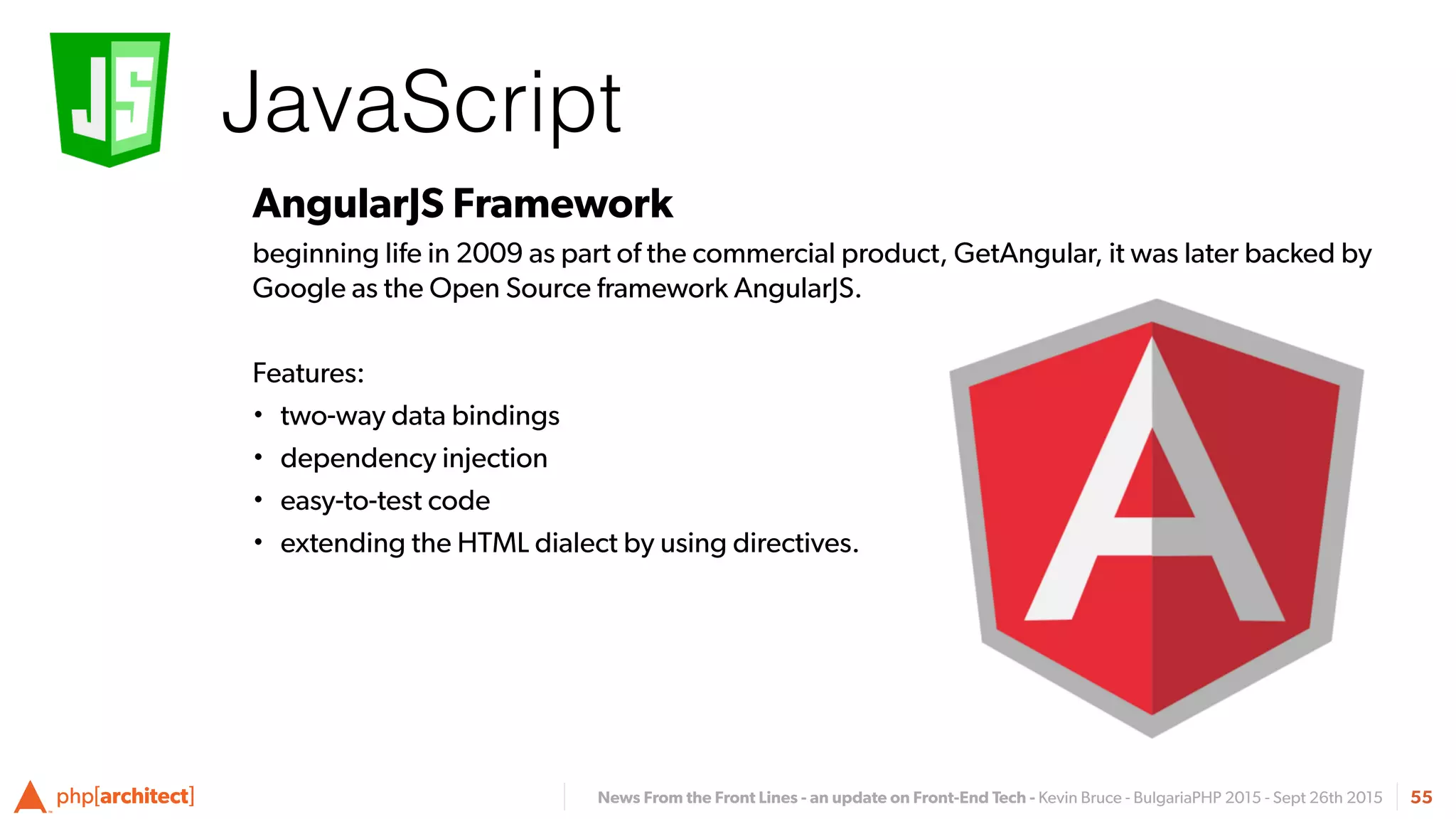 News From the Front Lines - an update on Front-End Tech - Kevin Bruce - BulgariaPHP 2015 - Sept 26th 2015
JavaScript
55
AngularJS Framework
beginning life in 2009 as part of the commercial product, GetAngular, it was later backed by
Google as the Open Source framework AngularJS.
Features:
• two-way data bindings
• dependency injection
• easy-to-test code
• extending the HTML dialect by using directives.
 