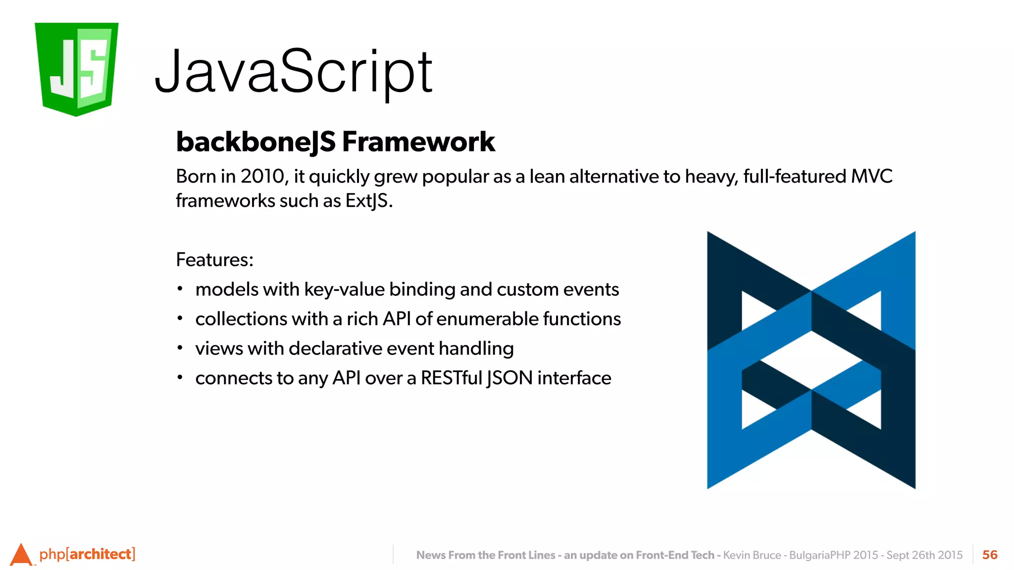 News From the Front Lines - an update on Front-End Tech - Kevin Bruce - BulgariaPHP 2015 - Sept 26th 2015
JavaScript
56
backboneJS Framework
Born in 2010, it quickly grew popular as a lean alternative to heavy, full-featured MVC
frameworks such as ExtJS.
Features:
• models with key-value binding and custom events
• collections with a rich API of enumerable functions
• views with declarative event handling
• connects to any API over a RESTful JSON interface
 