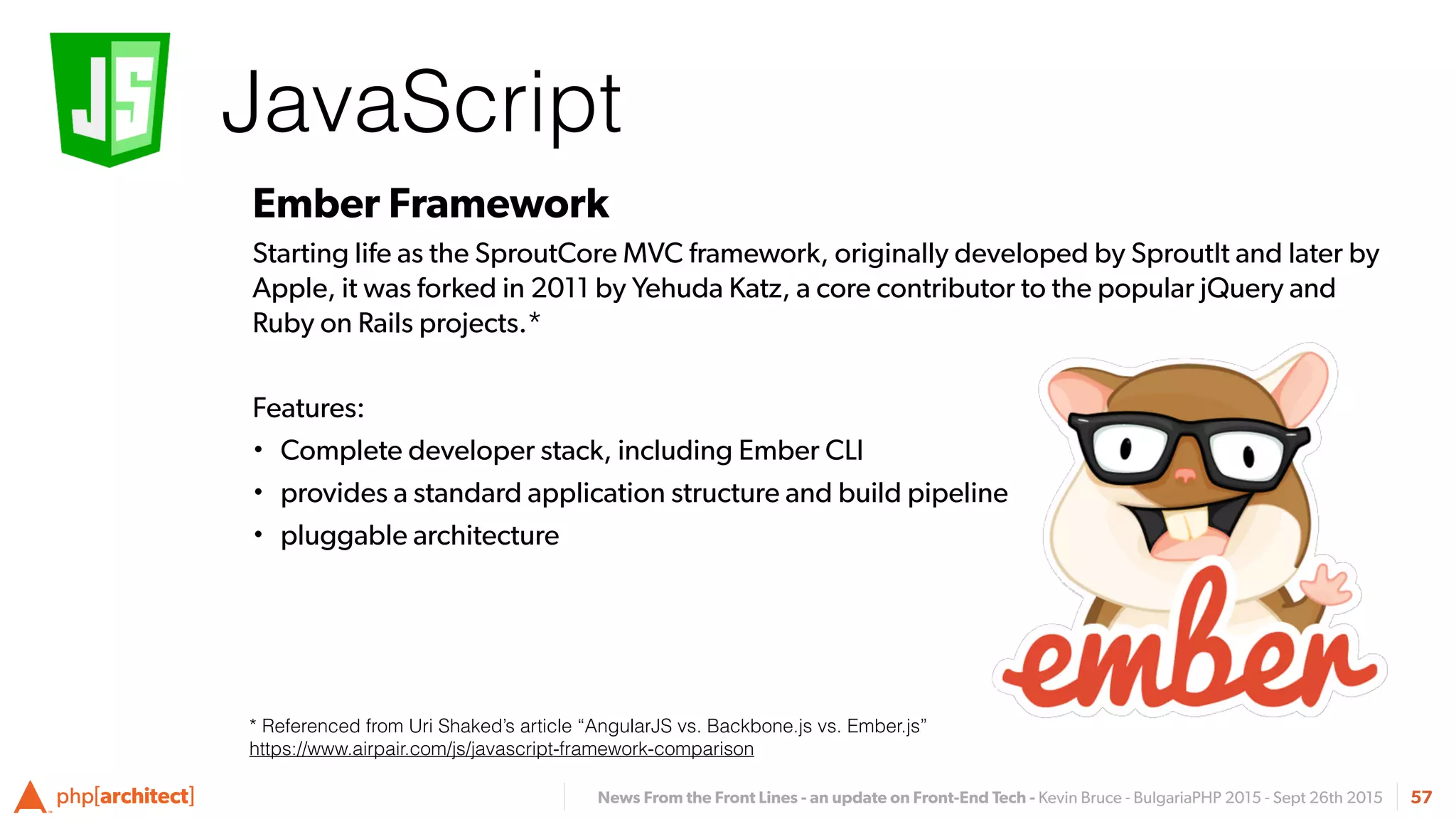 News From the Front Lines - an update on Front-End Tech - Kevin Bruce - BulgariaPHP 2015 - Sept 26th 2015
JavaScript
57
Ember Framework
Starting life as the SproutCore MVC framework, originally developed by SproutIt and later by
Apple, it was forked in 2011 by Yehuda Katz, a core contributor to the popular jQuery and
Ruby on Rails projects.*
Features:
• Complete developer stack, including Ember CLI
• provides a standard application structure and build pipeline
• pluggable architecture
* Referenced from Uri Shaked’s article “AngularJS vs. Backbone.js vs. Ember.js”
https://www.airpair.com/js/javascript-framework-comparison
 