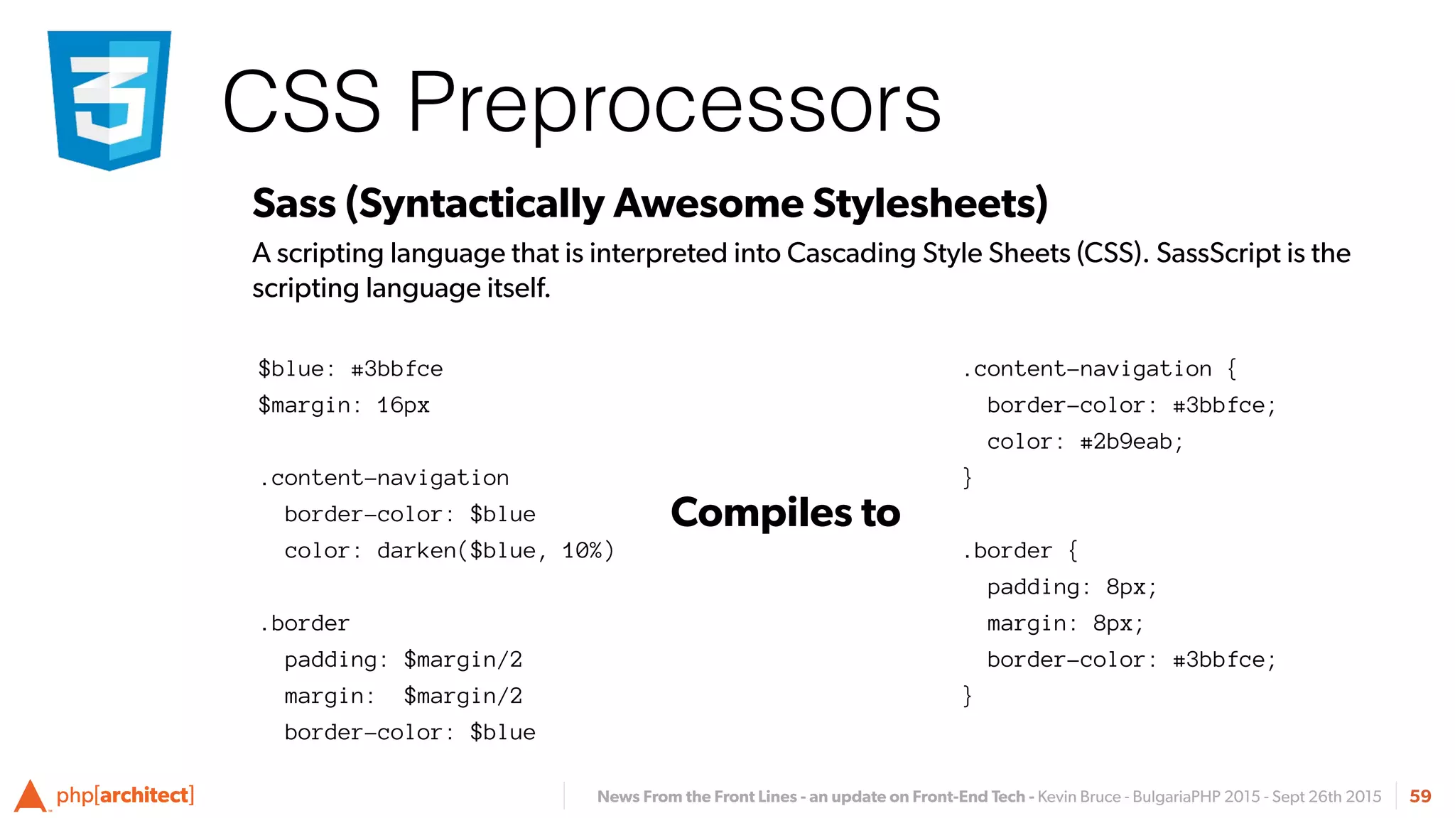 News From the Front Lines - an update on Front-End Tech - Kevin Bruce - BulgariaPHP 2015 - Sept 26th 2015
CSS Preprocessors
59
Sass (Syntactically Awesome Stylesheets)
A scripting language that is interpreted into Cascading Style Sheets (CSS). SassScript is the
scripting language itself.
.content-navigation {
border-color: #3bbfce;
color: #2b9eab;
}
.border {
padding: 8px;
margin: 8px;
border-color: #3bbfce;
}
Compiles to
$blue: #3bbfce
$margin: 16px
.content-navigation
border-color: $blue
color: darken($blue, 10%)
.border
padding: $margin/2
margin: $margin/2
border-color: $blue
 