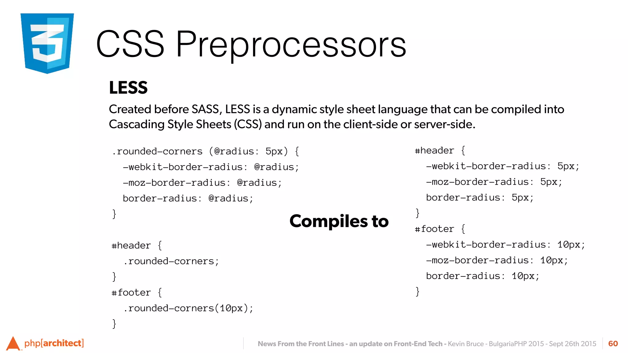 News From the Front Lines - an update on Front-End Tech - Kevin Bruce - BulgariaPHP 2015 - Sept 26th 2015
CSS Preprocessors
60
LESS
Created before SASS, LESS is a dynamic style sheet language that can be compiled into
Cascading Style Sheets (CSS) and run on the client-side or server-side.
#header {
-webkit-border-radius: 5px;
-moz-border-radius: 5px;
border-radius: 5px;
}
#footer {
-webkit-border-radius: 10px;
-moz-border-radius: 10px;
border-radius: 10px;
}
Compiles to
.rounded-corners (@radius: 5px) {
-webkit-border-radius: @radius;
-moz-border-radius: @radius;
border-radius: @radius;
}
#header {
.rounded-corners;
}
#footer {
.rounded-corners(10px);
}
 