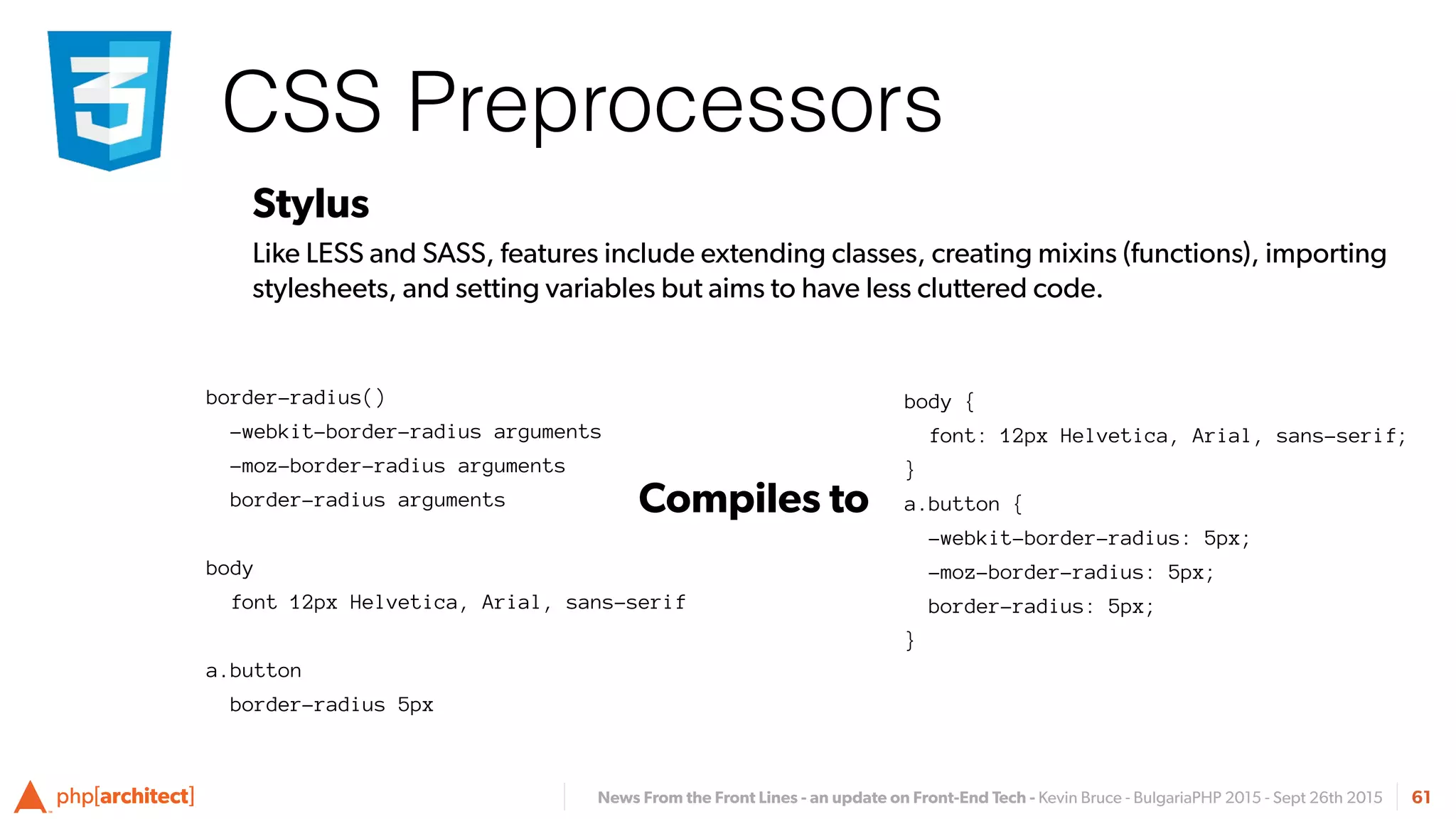 News From the Front Lines - an update on Front-End Tech - Kevin Bruce - BulgariaPHP 2015 - Sept 26th 2015
CSS Preprocessors
61
Stylus
Like LESS and SASS, features include extending classes, creating mixins (functions), importing
stylesheets, and setting variables but aims to have less cluttered code.
body {
font: 12px Helvetica, Arial, sans-serif;
}
a.button {
-webkit-border-radius: 5px;
-moz-border-radius: 5px;
border-radius: 5px;
}
Compiles to
border-radius()
-webkit-border-radius arguments
-moz-border-radius arguments
border-radius arguments
body
font 12px Helvetica, Arial, sans-serif
a.button
border-radius 5px
 