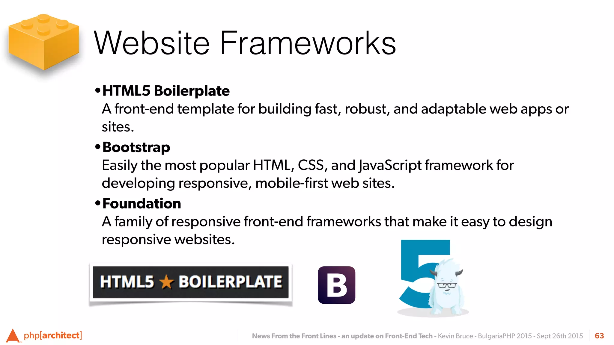 News From the Front Lines - an update on Front-End Tech - Kevin Bruce - BulgariaPHP 2015 - Sept 26th 2015
Website Frameworks
63
•HTML5 Boilerplate  
A front-end template for building fast, robust, and adaptable web apps or
sites.
•Bootstrap 
Easily the most popular HTML, CSS, and JavaScript framework for
developing responsive, mobile-ﬁrst web sites.
•Foundation 
A family of responsive front-end frameworks that make it easy to design
responsive websites.
 