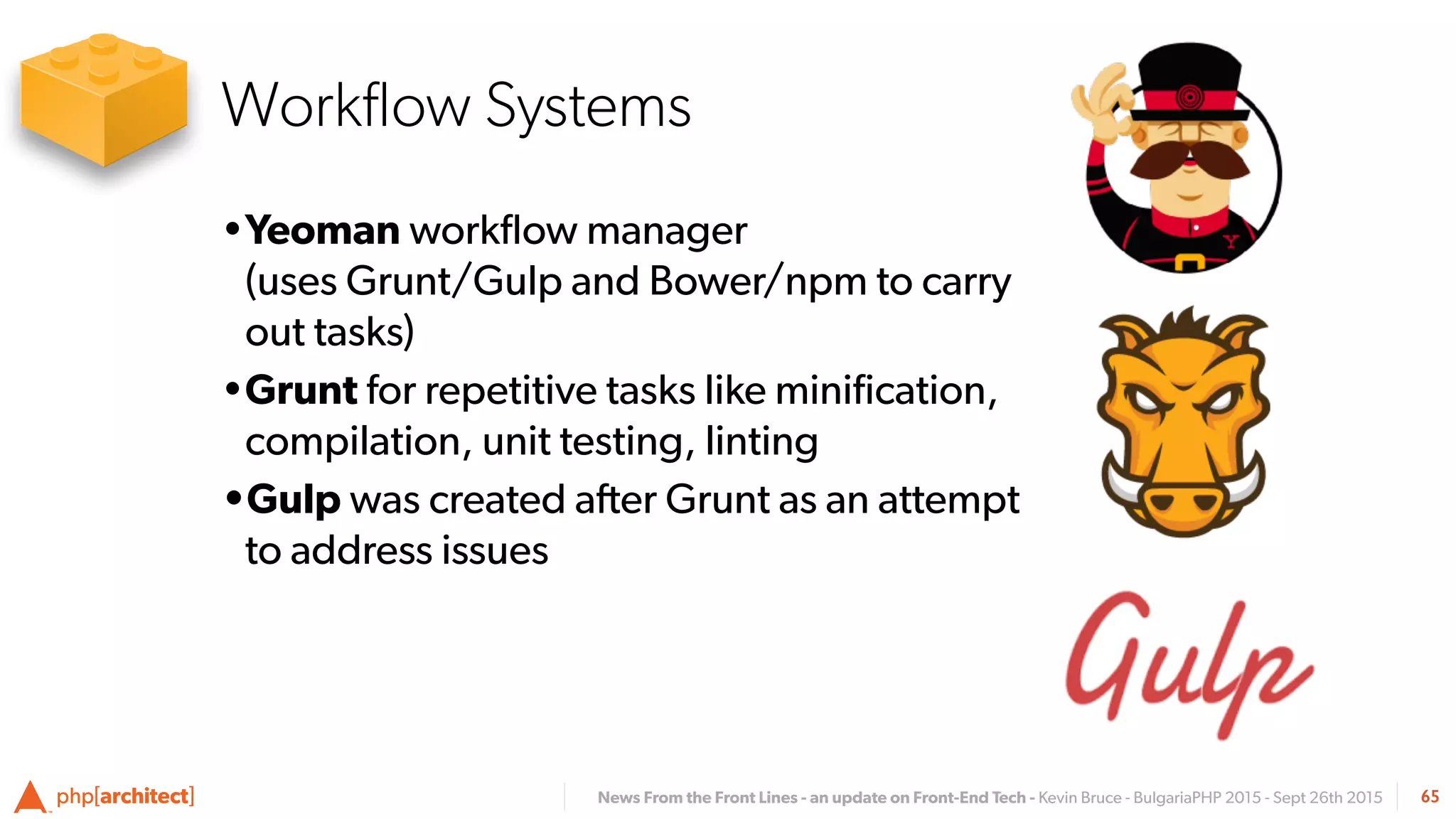 News From the Front Lines - an update on Front-End Tech - Kevin Bruce - BulgariaPHP 2015 - Sept 26th 2015
•Yeoman workﬂow manager  
(uses Grunt/Gulp and Bower/npm to carry
out tasks)
•Grunt for repetitive tasks like miniﬁcation,
compilation, unit testing, linting
•Gulp was created after Grunt as an attempt
to address issues
65
Workﬂow Systems
 