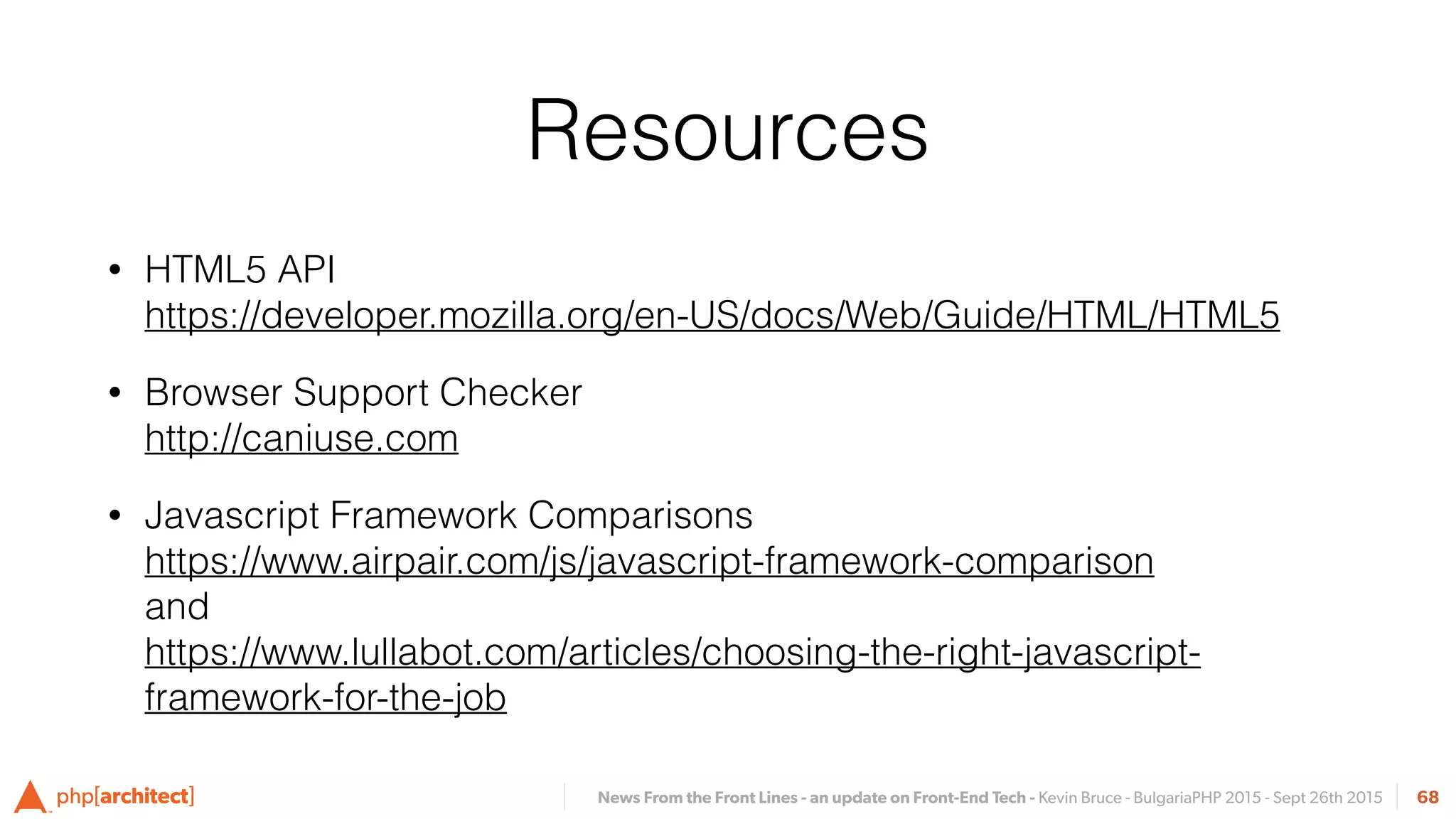 News From the Front Lines - an update on Front-End Tech - Kevin Bruce - BulgariaPHP 2015 - Sept 26th 2015
Resources
• HTML5 API 
https://developer.mozilla.org/en-US/docs/Web/Guide/HTML/HTML5
• Browser Support Checker 
http://caniuse.com
• Javascript Framework Comparisons 
https://www.airpair.com/js/javascript-framework-comparison 
and 
https://www.lullabot.com/articles/choosing-the-right-javascript-
framework-for-the-job
68
 