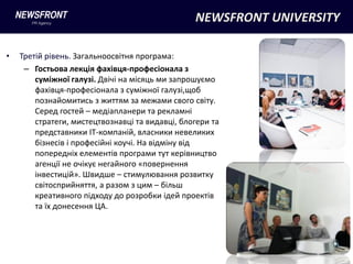 NEWSFRONT UNIVERSITY

•   Третій рівень. Загальноосвітня програма:
     – Гостьова лекція фахівця-професіонала з
        суміжної галузі. Двічі на місяць ми запрошуємо
        фахівця-професіонала з суміжної галузі,щоб
        познайомитись з життям за межами свого світу.
        Серед гостей – медіапланери та рекламні
        стратеги, мистецтвознавці та видавці, блогери та
        представники IT-компаній, власники невеликих
        бізнесів і професійні коучі. На відміну від
        попередніх елементів програми тут керівництво
        агенції не очікує негайного «повернення
        інвестицій». Швидше – стимулювання розвитку
        світосприйняття, а разом з цим – більш
        креативного підходу до розробки ідей проектів
        та їх донесення ЦА.
 