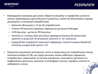 РЕЗУЛЬТАТИ

•   Впроваджена програма дала змогу зберегти емоційну та професійну цілісність
    агенції, сформувавши єдине бачення її розвитку,а також систематизувати підходи
    до розвитку та мотивації співробітників:
     – Колектив збільшився з 17 до 26 співробітників
     – 4 Senior PR Executive отримали підвищення до Account Manager
     – 3 PR Executive - до Senior PR Executive
     – Загалом за 7 місяців 2012 року було проведено близько 30 презентіцій
        проектів та рецензій, 20 внутрішніх тренінгів та 10 зовнішніх,
     – Середній бал сприйняття корисності інформації, почутої в рамках Newsfront
        University складає 8,64 пункти з 10

•   Результати анонімного опитування, участь в якому взяли всі співробітники агенції,
    показали (слайди 22-28), що серед чинників, якими найбільше задоволені
    співробітники: керівництво та система управління, можливість кар’єрного та
    професійного зростання, колектив та атмосфера в агенції, портфель клієнтів та
    амбіційність планів
 