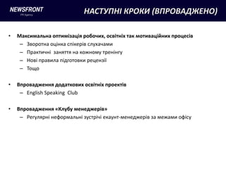 НАСТУПНІ КРОКИ (ВПРОВАДЖЕНО)

•   Максимальна оптимізація робочих, освітніх так мотиваційних процесів
     – Зворотна оцінка спікерів слухачами
     – Практичні заняття на кожному тренінгу
     – Нові правила підготовки рецензії
     – Тощо

•   Впровадження додаткових освітніх проектів
     – English Speaking Club

•   Впровадження «Клубу менеджерів»
     – Регулярні неформальні зустрічі екаунт-менеджерів за межами офісу
 