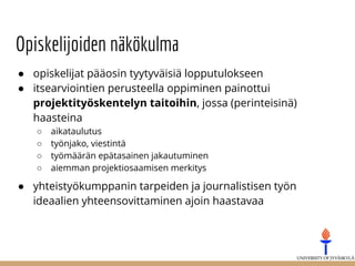 Opiskelijoiden näkökulma
● opiskelijat pääosin tyytyväisiä lopputulokseen
● itsearviointien perusteella oppiminen painottui
projektityöskentelyn taitoihin, jossa (perinteisinä)
haasteina
○ aikataulutus
○ työnjako, viestintä
○ työmäärän epätasainen jakautuminen
○ aiemman projektiosaamisen merkitys
● yhteistyökumppanin tarpeiden ja journalistisen työn
ideaalien yhteensovittaminen ajoin haastavaa
 