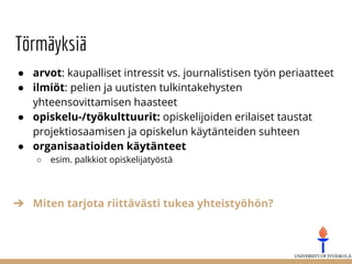 Törmäyksiä
● arvot: kaupalliset intressit vs. journalistisen työn periaatteet
● ilmiöt: pelien ja uutisten tulkintakehysten
yhteensovittamisen haasteet
● opiskelu-/työkulttuurit: opiskelijoiden erilaiset taustat
projektiosaamisen ja opiskelun käytänteiden suhteen
● organisaatioiden käytänteet
○ esim. palkkiot opiskelijatyöstä
➔ Miten tarjota riittävästi tukea yhteistyöhön?
 
