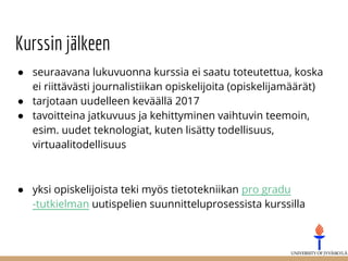 Kurssin jälkeen
● seuraavana lukuvuonna kurssia ei saatu toteutettua, koska
ei riittävästi journalistiikan opiskelijoita (opiskelijamäärät)
● tarjotaan uudelleen keväällä 2017
● tavoitteina jatkuvuus ja kehittyminen vaihtuvin teemoin,
esim. uudet teknologiat, kuten lisätty todellisuus,
virtuaalitodellisuus
● yksi opiskelijoista teki myös tietotekniikan pro gradu
-tutkielman uutispelien suunnitteluprosessista kurssilla
 