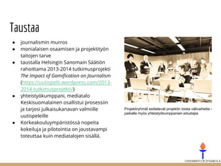 Taustaa
● journalismin murros
● monialaisen osaamisen ja projektityön
taitojen tarve
● taustalla Helsingin Sanomain Säätiön
rahoittama 2013-2014 tutkimusprojekti
The Impact of Gamification on Journalism
(https://uutispelit.wordpress.com/2013-
2014-tutkimusprojekti/)
● yhteistyökumppani, mediatalo
Keskisuomalainen osallistui prosessiin
ja tarjosi julkaisukanavan valmiille
uutispeleille
● Korkeakouluympäristössä nopeita
kokeiluja ja pilotointia on joustavampi
toteuttaa kuin mediatalojen sisällä.
Projektiryhmät esittelevät projektin toista välivaihetta -
paikalla myös yhteistyökumppanien edustajia
 