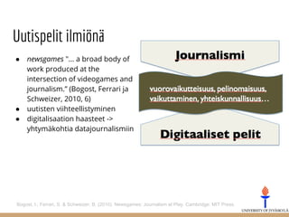 Uutispelit ilmiönä
● newsgames "... a broad body of
work produced at the
intersection of videogames and
journalism.” (Bogost, Ferrari ja
Schweizer, 2010, 6)
● uutisten viihteellistyminen
● digitalisaation haasteet ->
yhtymäkohtia datajournalismiin
Bogost, I., Ferrari, S. & Schweizer, B. (2010). Newsgames: Journalism at Play. Cambridge: MIT Press.
 