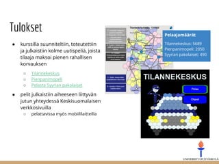 Tulokset
● kurssilla suunniteltiin, toteutettiin
ja julkaistiin kolme uutispeliä, joista
tilaaja maksoi pienen rahallisen
korvauksen
○ Tilannekeskus
○ Pienpanimopeli
○ Pelasta Syyrian pakolaiset
● pelit julkaistiin aiheeseen liittyvän
jutun yhteydessä Keskisuomalaisen
verkkosivuilla
○ pelattavissa myös mobiililaitteilla
Pelaajamäärät
Tilannekeskus: 5689
Pienpanimopeli: 2050
Syyrian pakolaiset: 490
 