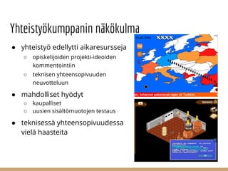 Yhteistyökumppanin näkökulma
● yhteistyö edellytti aikaresursseja
○ opiskelijoiden projekti-ideoiden
kommentointiin
○ teknisen yhteensopivuuden
neuvotteluun
● mahdolliset hyödyt
○ kaupalliset
○ uusien sisältömuotojen testaus
● teknisessä yhteensopivuudessa
vielä haasteita
 
