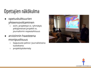 Opettajien näkökulma
● opetuskulttuurien
yhteensovittaminen
○ esim. projektityö vs. ryhmätyö;
pitkäjänteiset projektit vs.
journalismin nopeatahtisuus
● arvioinnin haasteena
monipuolisuus
○ lopputuote pelinä / journalistisena
tuotoksena
○ projektityöskentely
 