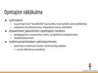 Opettajien näkökulma
● työmäärä
○ suurempi kuin “tavallisilla” kursseilla, tosin pilotti aina työläämpi
○ vaikeasti ennakoitavissa, ohjauksen tarve vaihtelee
● osaamisen jakaminen opettajien kesken
○ pedagoginen osaaminen, esim. projektikurssikäytänteet
○ sisältöosaaminen
● tutkimusverkoston vahvistuminen
○ parempi tuntemus toisten asiantuntijuudesta
→ uusia ideoita ja avauksia
 