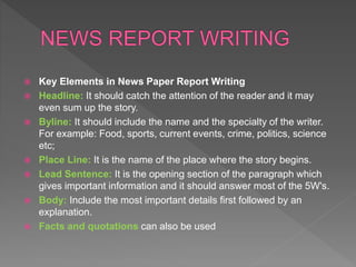  Key Elements in News Paper Report Writing
 Headline: It should catch the attention of the reader and it may
even sum up the story.
 Byline: It should include the name and the specialty of the writer.
For example: Food, sports, current events, crime, politics, science
etc;
 Place Line: It is the name of the place where the story begins.
 Lead Sentence: It is the opening section of the paragraph which
gives important information and it should answer most of the 5W's.
 Body: Include the most important details first followed by an
explanation.
 Facts and quotations can also be used
 
