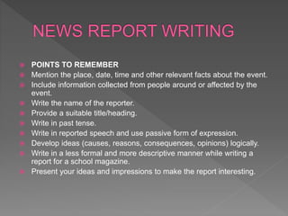  POINTS TO REMEMBER
 Mention the place, date, time and other relevant facts about the event.
 Include information collected from people around or affected by the
event.
 Write the name of the reporter.
 Provide a suitable title/heading.
 Write in past tense.
 Write in reported speech and use passive form of expression.
 Develop ideas (causes, reasons, consequences, opinions) logically.
 Write in a less formal and more descriptive manner while writing a
report for a school magazine.
 Present your ideas and impressions to make the report interesting.
 