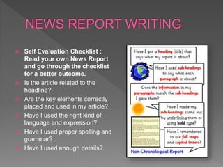  Self Evaluation Checklist :
Read your own News Report
and go through the checklist
for a better outcome.
 Is the article related to the
headline?
 Are the key elements correctly
placed and used in my article?
 Have I used the right kind of
language and expression?
 Have I used proper spelling and
grammar?
 Have I used enough details?
 