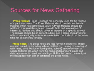 Press release: Press Releases are generally used for the release
of a particular news. The Press Release should contain worthwhile
material which has some news value. A Press Release should be
written in a journalistic style and provide facts and information of
interest to readers and should cover all aspects of a specific subject.
The release should be on current subject and a piece of clear writing
without any ambiguity, color or ornamentation but it should at the same
time not be generally lengthy.
Press notes: The press notes are less formal in character. These
are also issued on important official matters e.g. raising or lowering of
tariff rates, price fixation of food grains, subsidy announcement of
seeds, fertilizer etc. Apart from the name of department, place and
date, a press note mentions headings. Unlike the press communiqué,
the newspaper can edit or condense the press notes.
 