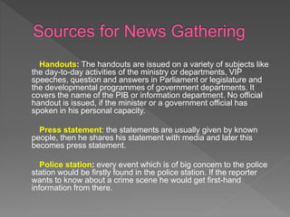 Handouts: The handouts are issued on a variety of subjects like
the day-to-day activities of the ministry or departments, VIP
speeches, question and answers in Parliament or legislature and
the developmental programmes of government departments. It
covers the name of the PIB or information department. No official
handout is issued, if the minister or a government official has
spoken in his personal capacity.
Press statement: the statements are usually given by known
people, then he shares his statement with media and later this
becomes press statement.
Police station: every event which is of big concern to the police
station would be firstly found in the police station. If the reporter
wants to know about a crime scene he would get first-hand
information from there.
 