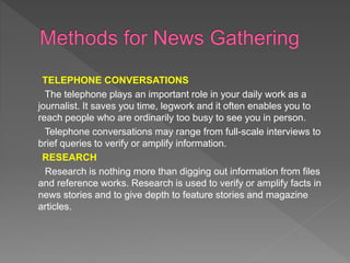TELEPHONE CONVERSATIONS
The telephone plays an important role in your daily work as a
journalist. It saves you time, legwork and it often enables you to
reach people who are ordinarily too busy to see you in person.
Telephone conversations may range from full-scale interviews to
brief queries to verify or amplify information.
RESEARCH
Research is nothing more than digging out information from files
and reference works. Research is used to verify or amplify facts in
news stories and to give depth to feature stories and magazine
articles.
 