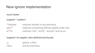 much faster
support ** pattern
**/foo/bar matches foo/bar in any directory
abc/** matches everything (infinite depth) under abc
a/**/b matches "a/b", "a/x/b", "a/x/y/b“ and so on
support ! to negate rules defined previously
.a ignore .a files
! lib.a but do track lib.a
New ignore implementation
 