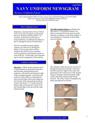 April 2010

   NAVY UNIFORM NEWSGRAM
Service Uniform Focus
       Navy Uniform Matters Office ● 2 Navy Annex, Room 3024 ● Washington, DC 20370-5000
                   http://www.npc.navy.mil/CommandSupport/USNavyUniforms
                                (703) 614-5075/6 or DSN 224-5075



          Navy Uniforms News
                                                   The Shirt and Overblouse are khaki color,
Shipmates, welcome back to Navy Uniform            short sleeve, 75/25 polywool blend. The
News. In our last Newsgram we discussed            shirt is worn tucked into the pants by males
the Navy Working Uniform (NWU). To                 while the overblouse, as the name implies, is
continue our discussion of the Navy’s              worn bloused over the pants or skirt when
newest uniforms, we dedicate this edition to       worn by females.
the E1 through E6 Service Uniform (SU).

The SU is possibly the most popular
uniform ever with our E1 through E6
Sailors. The two-year rollout will be
complete July 2010, but we sometimes
receive questions concerning the manner of
wear of the SU. So let's take a few moments
and revisit the components of this uniform.

           Uniform Components

The Cap is a black, unisex garrison cap. It        The miniature collar devices are worn by E2
is worn squarely on the head with the fore         through E6 personnel centered 1 inch from
and aft crease centered between the                the front and lower edges of the collar and
eyebrows, with the forward end lower edge          positioned on the vertical axis of the insignia
of the cap approximately 1 inch above the          along an imaginary line bisecting the angle
eyebrows. Petty Officer's E4 through E6            of the collar point with the eagle facing
must wear the large metal rank insignia on         forward. The white T-Shirt is mandatory for
the left side of the cap positioned with the       males and optional for females.
center of the device 1 1/2 inches from the
bottom edge of the cap and 2 inches from
the forward edge of the cap with the eagle
facing forward.




                                                                                                     1
                                NAVY UNIFORM NEWSGRAM APRIL 2010
 