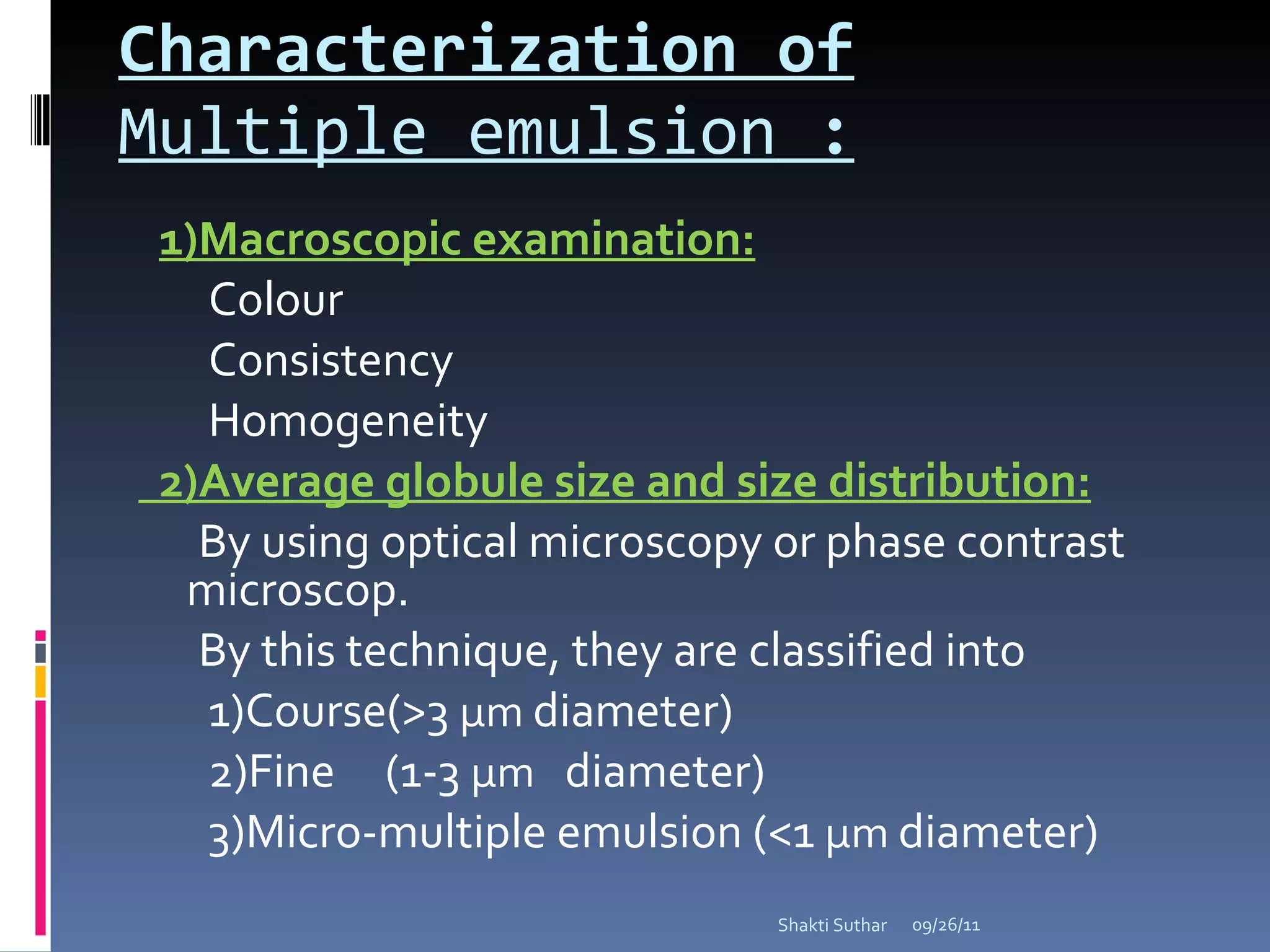 Characterization of  Multiple emulsion  : 1)Macroscopic examination: Colour Consistency Homogeneity 2)Average globule size and size distribution: By using optical microscopy or phase contrast microscop. By this technique, they are classified into  1)Course(>3  µm  diameter) 2)Fine  (1-3  µm   diameter) 3)Micro-multiple emulsion (<1  µm  diameter)  09/26/11 Shakti Suthar 