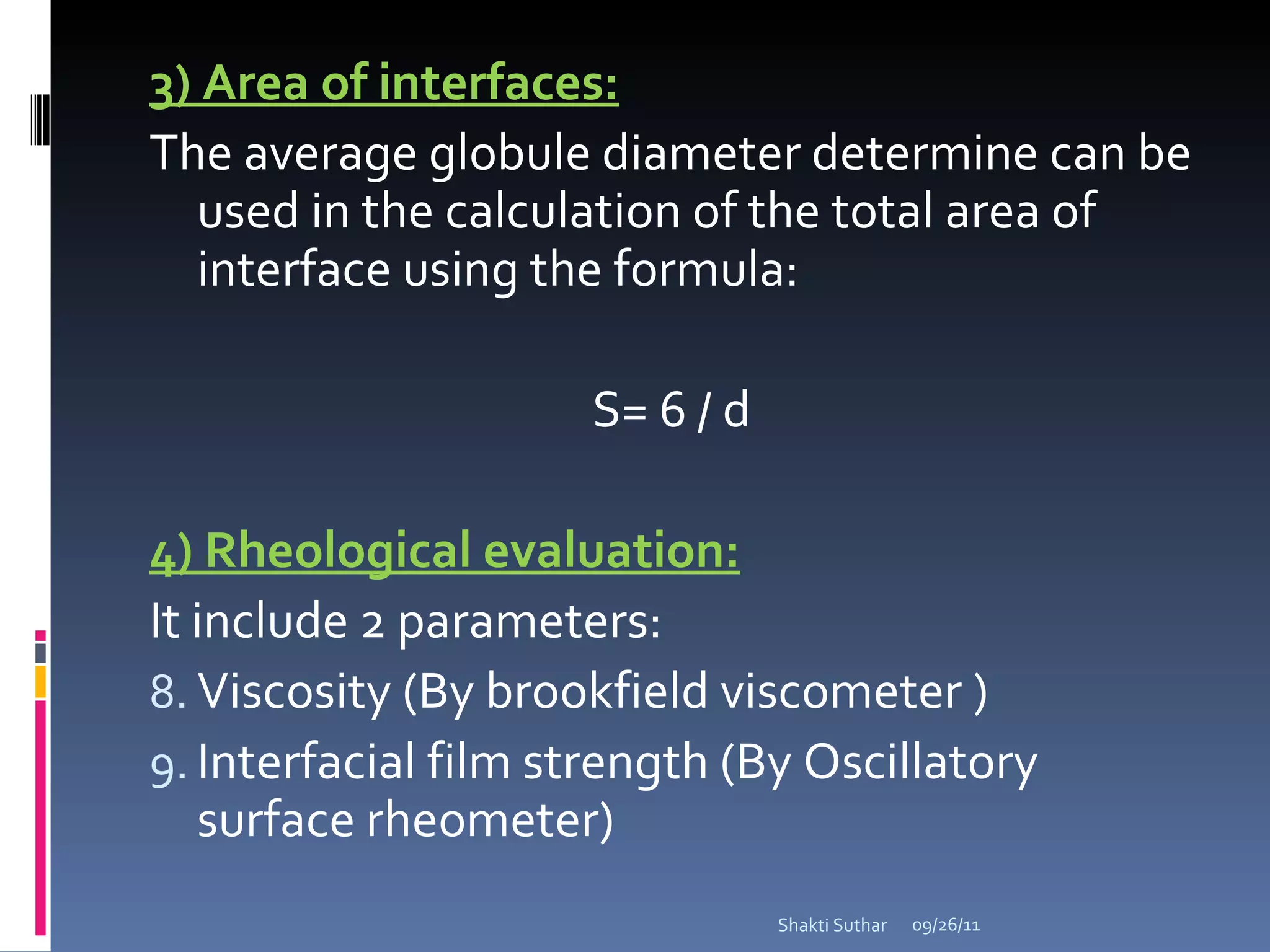 3) Area of interfaces: The average globule diameter determine can be used in the calculation of the total area of interface using the formula: S= 6 / d 4) Rheological evaluation: It include 2 parameters: Viscosity (By brookfield viscometer ) Interfacial film strength (By Oscillatory surface rheometer) 09/26/11 Shakti Suthar 