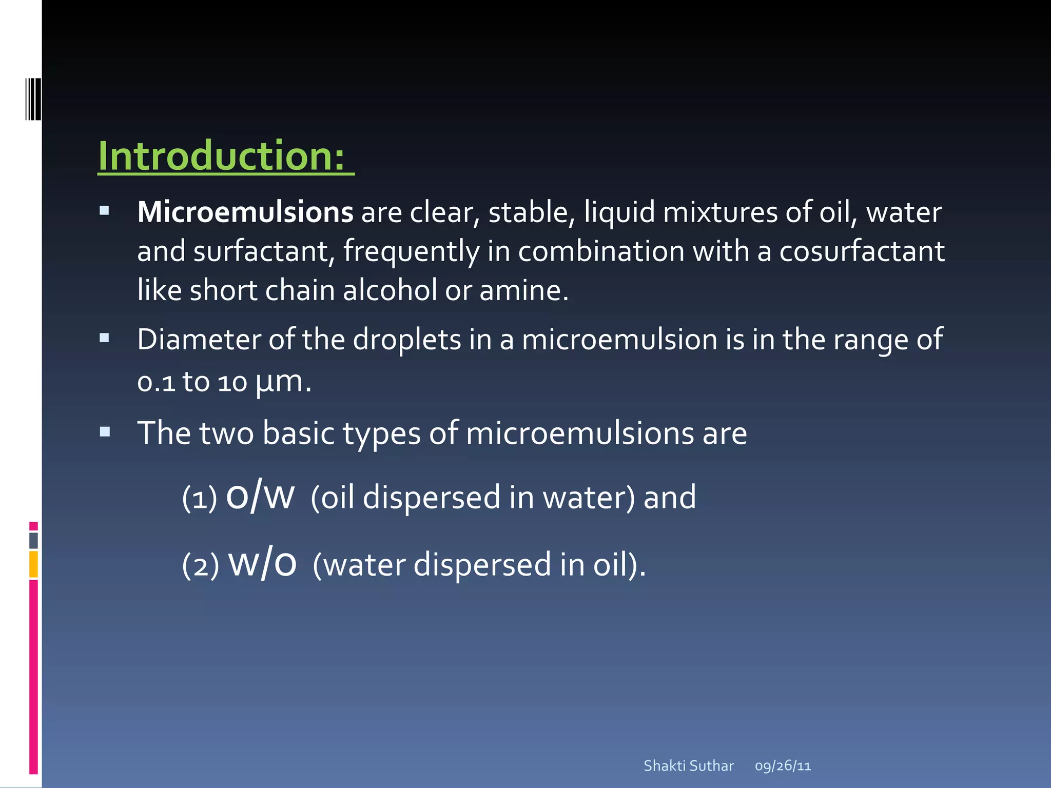 Introduction:  Microemulsions  are clear, stable, liquid mixtures of oil, water and surfactant, frequently in combination with a cosurfactant like short chain alcohol or amine. Diameter of the droplets in a microemulsion is in the range of 0.1 to 10  µm. The two basic types of microemulsions are (1)  o/w   (oil dispersed in water) and  (2)  w/o   (water dispersed in oil). 09/26/11 Shakti Suthar 