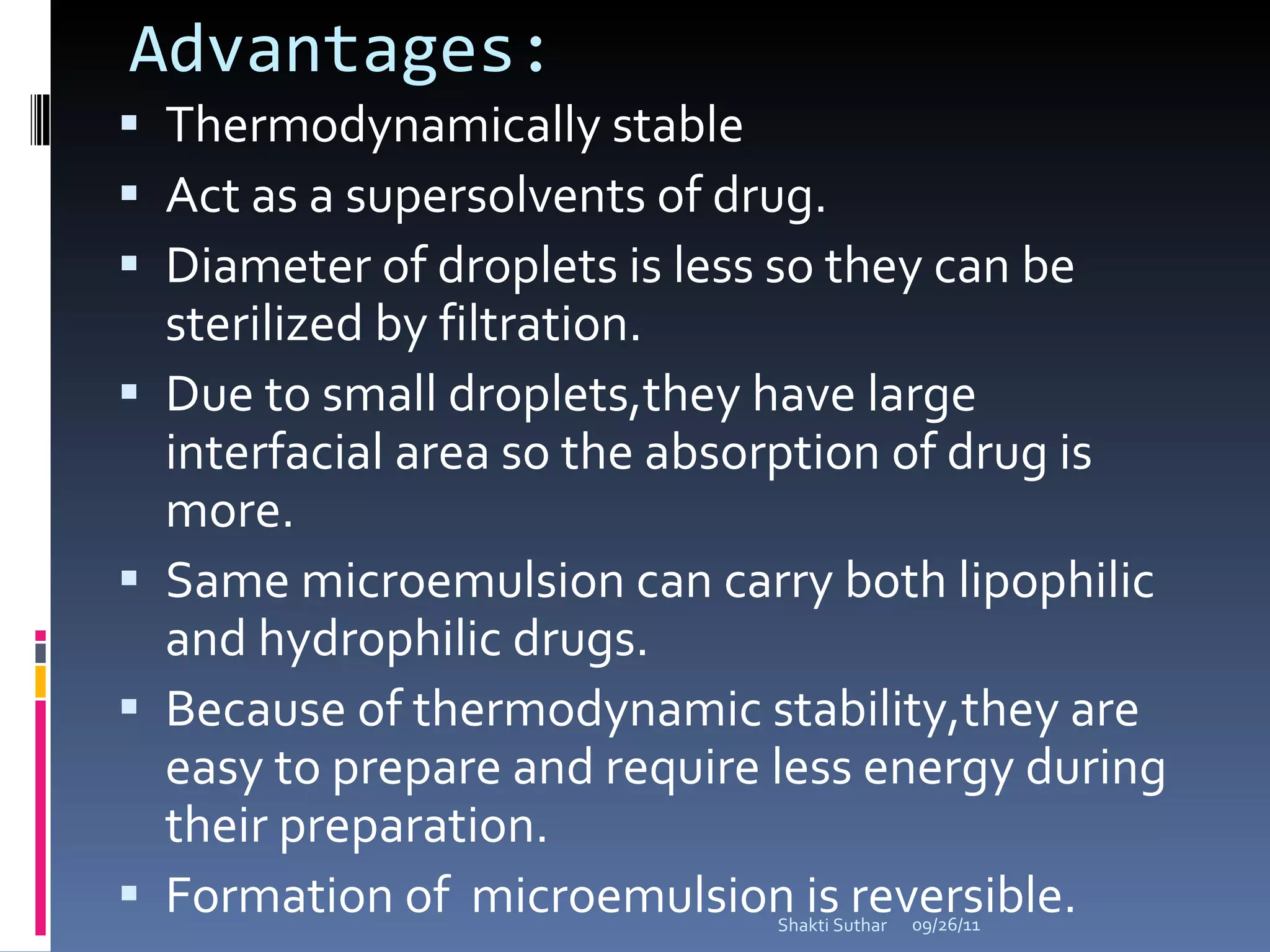Advantages: Thermodynamically stable Act as a supersolvents of drug. Diameter of droplets is less so they can be sterilized by filtration. Due to small droplets,they have large interfacial area so the absorption of drug is more.  Same microemulsion can carry both lipophilic and hydrophilic drugs. Because of thermodynamic stability,they are easy to prepare and require less energy during their preparation.  Formation of  microemulsion is reversible. 09/26/11 Shakti Suthar 