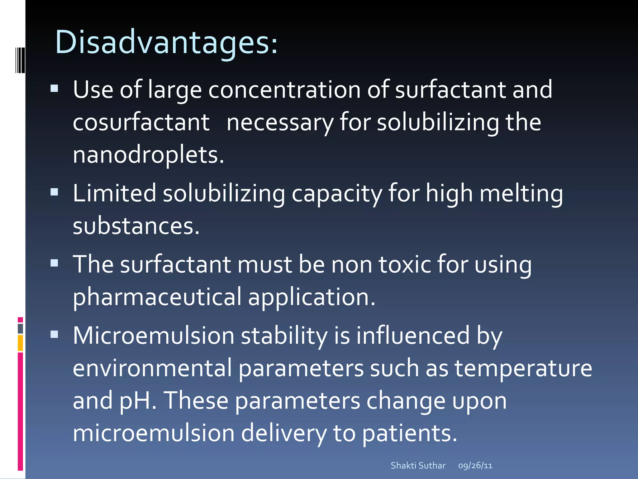 Disadvantages: Use of large concentration of surfactant and cosurfactant  necessary for solubilizing the nanodroplets. Limited solubilizing capacity for high melting substances. The surfactant must be non toxic for using pharmaceutical application. Microemulsion stability is influenced by environmental parameters such as temperature and pH. These parameters change upon microemulsion delivery to patients.  09/26/11 Shakti Suthar 