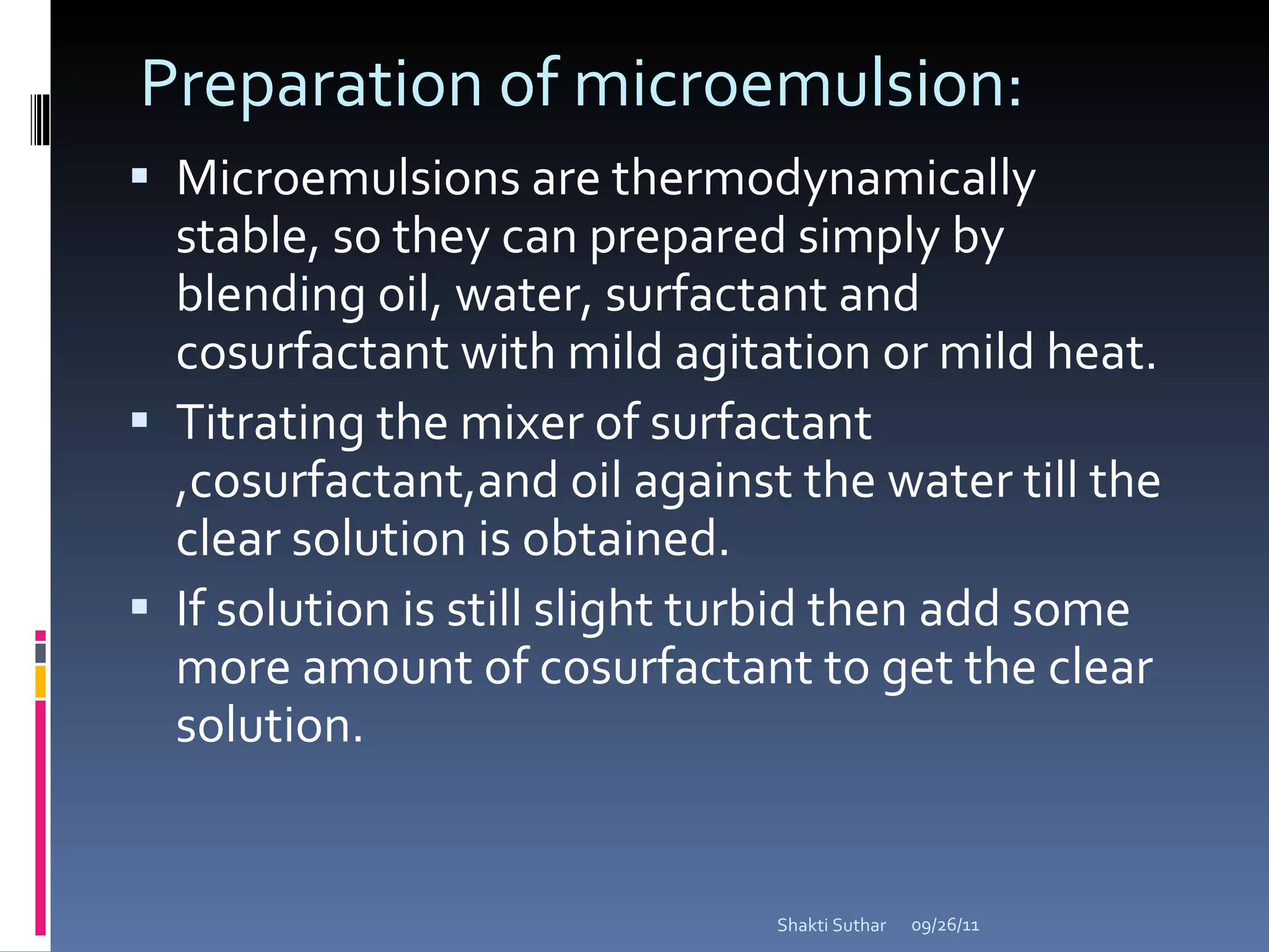 Preparation of microemulsion: Microemulsions are thermodynamically stable, so they can prepared simply by blending oil, water, surfactant and cosurfactant with mild agitation or mild heat. Titrating the mixer of surfactant ,cosurfactant,and oil against the water till the clear solution is obtained. If solution is still slight turbid then add some more amount of cosurfactant to get the clear solution. 09/26/11 Shakti Suthar 