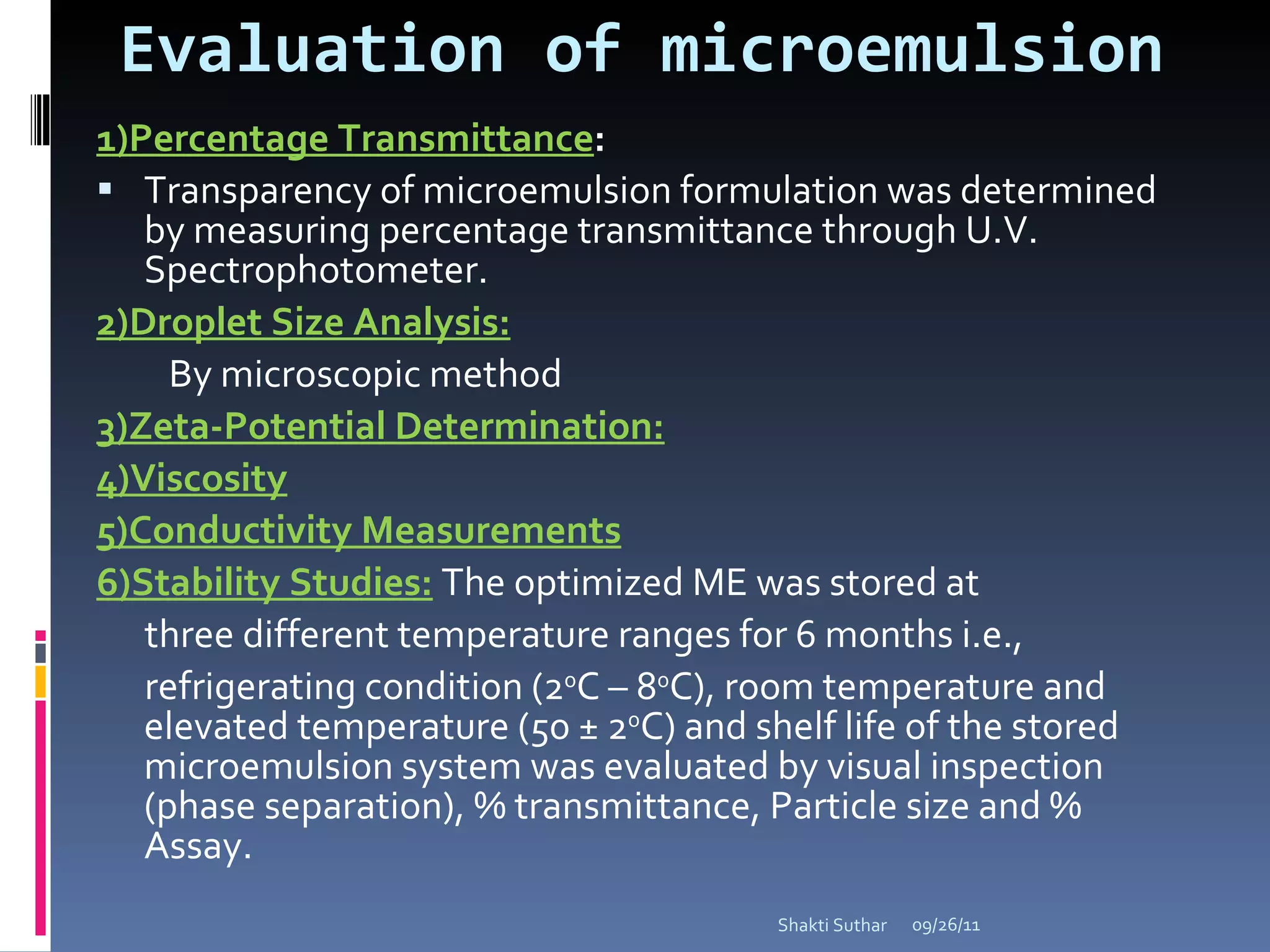 Evaluation of microemulsion 1)Percentage Transmittance :  Transparency of microemulsion formulation was determined by measuring percentage transmittance through U.V. Spectrophotometer. 2)Droplet Size Analysis: By microscopic method 3)Zeta-Potential Determination: 4)Viscosity 5)Conductivity Measurements 6)Stability Studies:   The optimized ME was stored at three different temperature ranges for 6 months i.e., refrigerating condition (2 0 C – 8 0 C), room temperature and elevated temperature (50 ± 2 0 C) and shelf life of the stored microemulsion system was evaluated by visual inspection (phase separation), % transmittance, Particle size and % Assay. 09/26/11 Shakti Suthar 