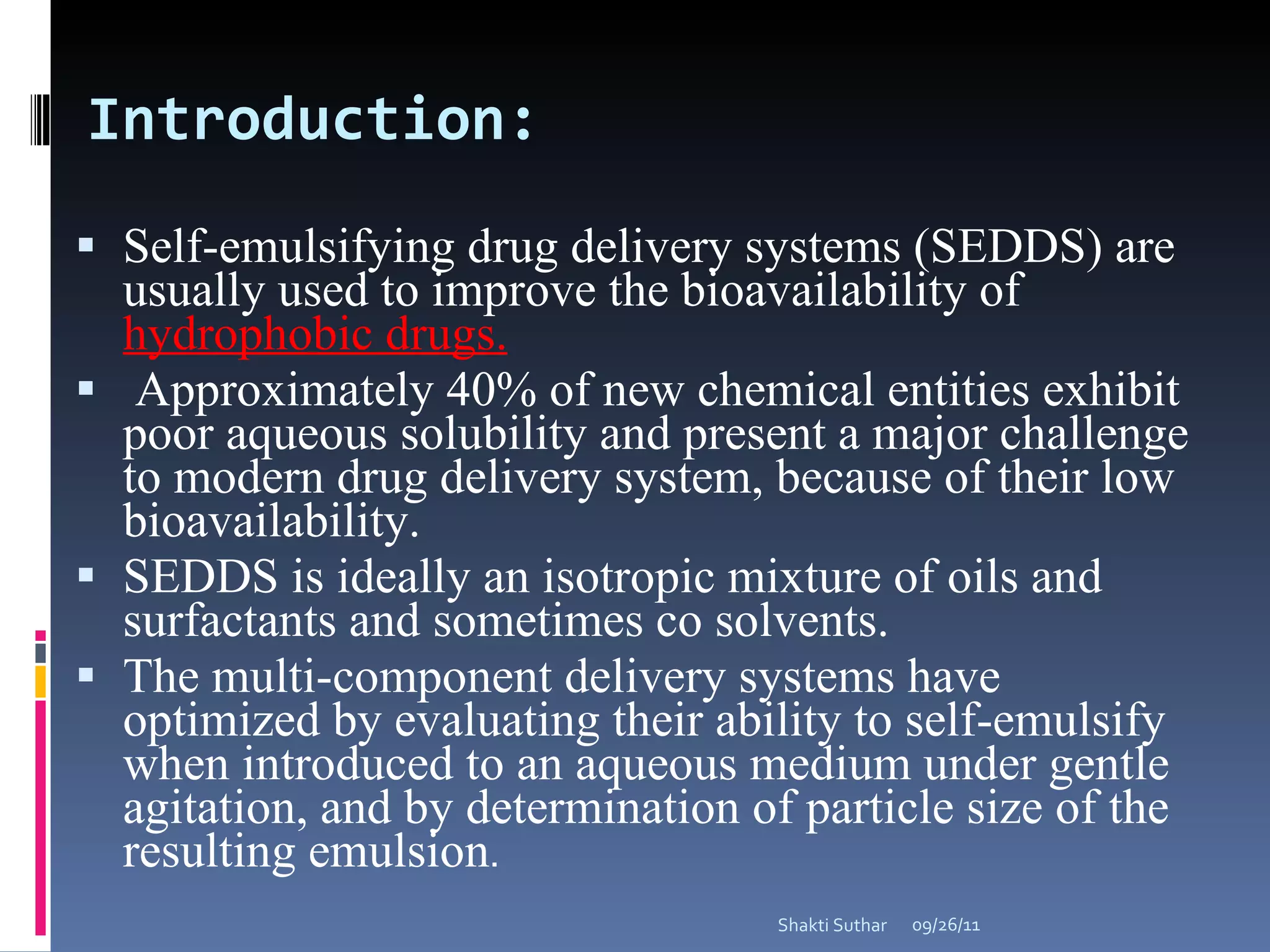 Introduction: Self-emulsifying drug delivery systems (SEDDS) are usually used to improve the bioavailability of  hydrophobic drugs. Approximately 40% of new chemical entities exhibit poor aqueous solubility and present a major challenge to modern drug delivery system, because of their low bioavailability. SEDDS is ideally an isotropic mixture of oils and surfactants and sometimes co solvents.  The multi-component delivery systems have optimized by evaluating their ability to self-emulsify when introduced to an aqueous medium under gentle agitation, and by determination of particle size of the resulting emulsion .  09/26/11 Shakti Suthar 