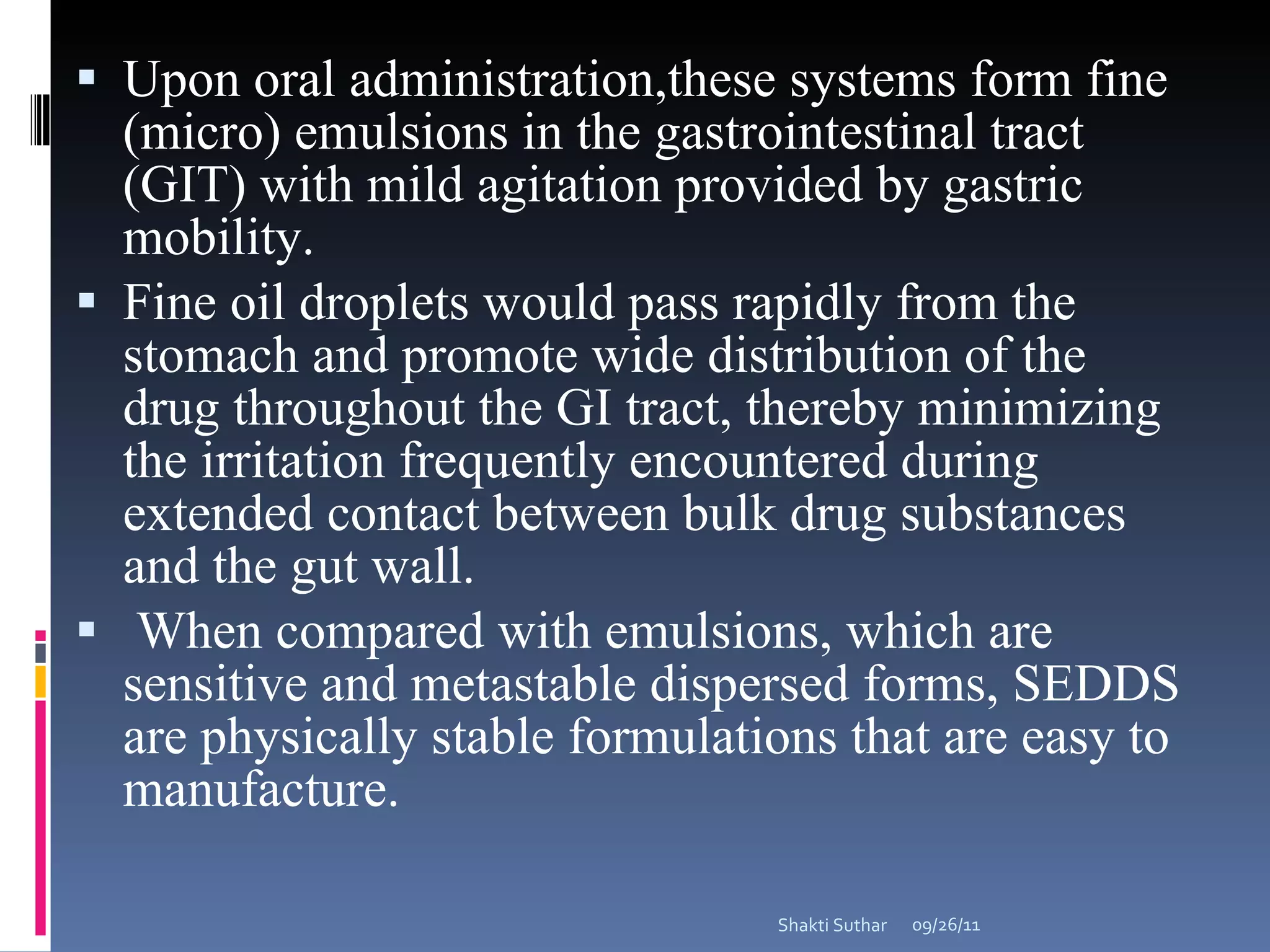Upon oral administration,these systems form fine (micro) emulsions in the gastrointestinal tract (GIT) with mild agitation provided by gastric mobility.  Fine oil droplets would pass rapidly from the stomach and promote wide distribution of the drug throughout the GI tract, thereby minimizing the irritation frequently encountered during extended contact between bulk drug substances and the gut wall.  When compared with emulsions, which are sensitive and metastable dispersed forms, SEDDS are physically stable formulations that are easy to manufacture.  09/26/11 Shakti Suthar 