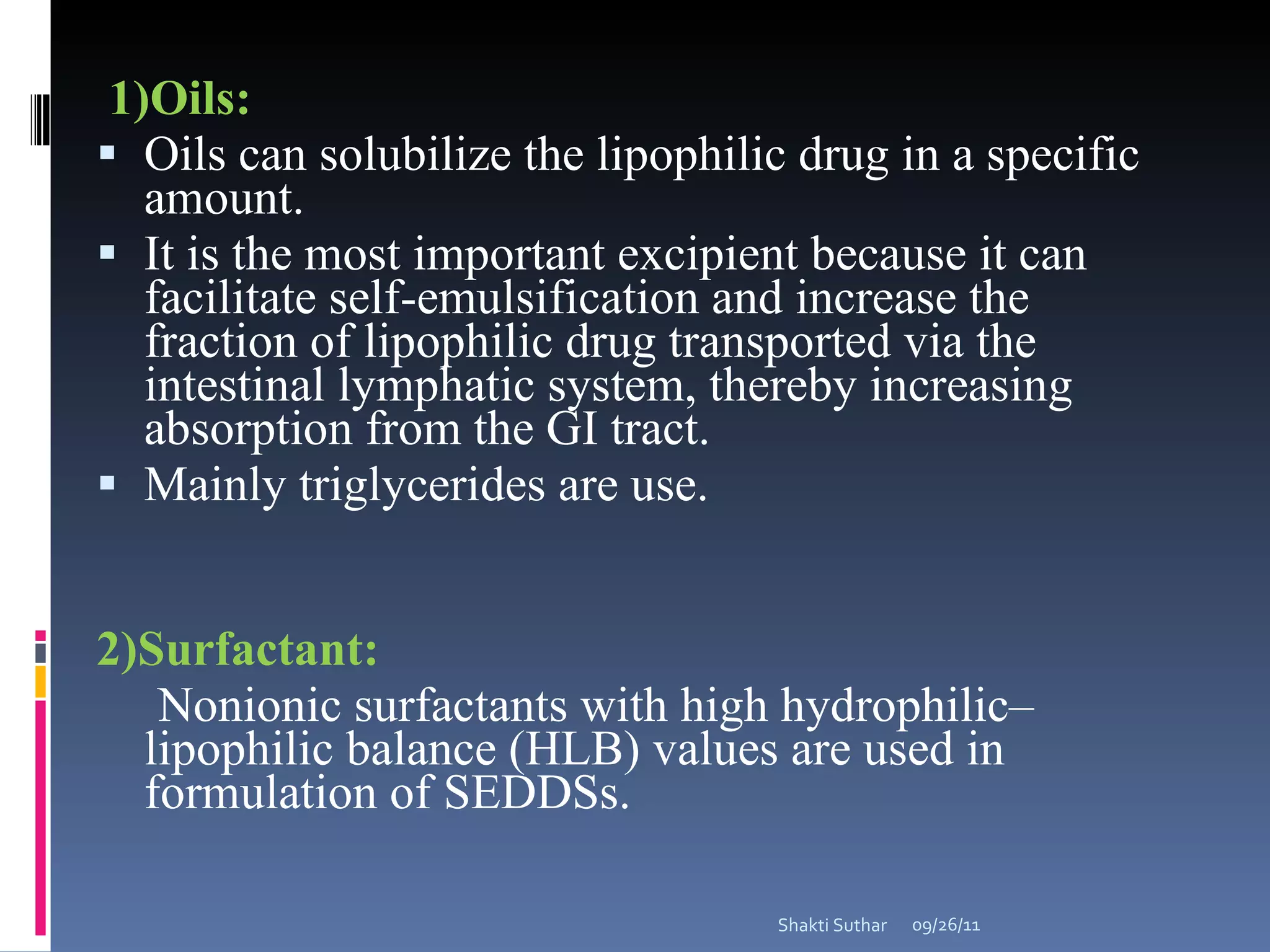 1)Oils: Oils can solubilize the lipophilic drug in a specific amount.  It is the most important excipient because it can facilitate self-emulsification and increase the fraction of lipophilic drug transported via the intestinal lymphatic system, thereby increasing absorption from the GI tract. Mainly triglycerides are use.  2)Surfactant: Nonionic surfactants with high hydrophilic–lipophilic balance (HLB) values are used in formulation of SEDDSs. 09/26/11 Shakti Suthar 