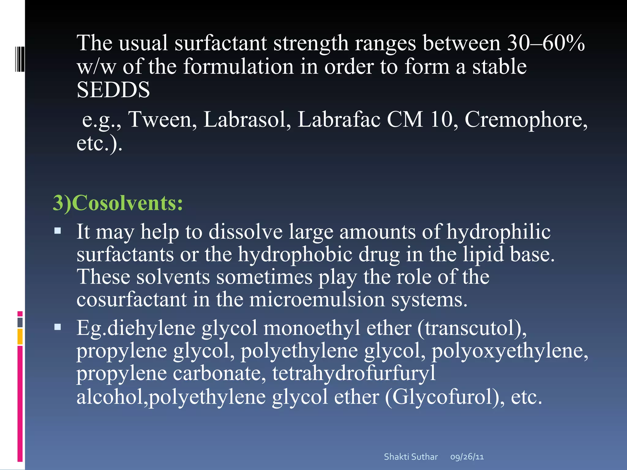 The usual surfactant strength ranges between 30–60% w/w of the formulation in order to form a stable SEDDS e.g., Tween, Labrasol, Labrafac CM 10, Cremophore, etc.). 3)Cosolvents: It may help to dissolve large amounts of hydrophilic surfactants or the hydrophobic drug in the lipid base. These solvents sometimes play the role of the cosurfactant in the microemulsion systems. Eg.diehylene glycol monoethyl ether (transcutol), propylene glycol, polyethylene glycol, polyoxyethylene, propylene carbonate, tetrahydrofurfuryl alcohol,polyethylene glycol ether (Glycofurol), etc . 09/26/11 Shakti Suthar 